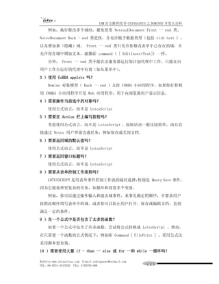IBM 官方推荐用书-CHINALOTUS 之 DOMINO7 开发大百科
     例如，执行修改多个域时，避免使用 NotesuIDocument Front 一 end 类。
NotesDocument Back - end 类更快，并允许赋予数据类型（包括 rich text ) ，
以及增加新（隐藏）域。 Front 一 end 类只允许你修改表单中已存在的域，并
允许你在域中增加文本，就像＠ command ( [ EditlnsertText]) 一样。
     另外， Front 一 end 类不能在由服务器运行的计划代理中工作，只能在由
用户工作台运行的代理中有效（如从菜单中）。
3 ）使用 CoRBA applets 吗？
     Domino 对象模型（ Back 一 end ）支持 CORBA 小应用程序。如果你打算利
用 COBRA 小应用程序开发 Web 应用程序，用于向浏览器用户显示信息。
4 ）需要操作当前选中的对象吗？
     使用公式语言，而不是 LotusScript
5 ）需要在 Action 栏上编写按钮吗？
     考虑使用公式语言，而不是 LotusScript 。按钮活动一般比较简单，而且直
接通过 Notes 用户界面完成任务，例如保存或关闭文档.
6 ）需要返回域的默认值吗？
     使用公式语言，而不是 LotusScript
7 ）需要返回窗口标题吗？
     使用公式语言，而不是 LotusScript
8 ）需要从表单控制工作流程吗？
     LOTUSSCRIPT 是用表单事件控制工作流的最好选择，特别是 Query Save 事件，
因为它能处理更复杂的任务，如循环和设置多个变量。
     例如，你可以通过操作输入和退出域事件，来事先确定的顺序，并要求用户
按照此顺序填写表单中的域。或者你可以防止用户打开、保存或编辑文档，直到
满足一定的条件。
9 ）在一个公式中是否包含了太多的函数？
     如果一个公式中包含了许多函数，尝试将公式转换成 LotusScript 。然而，
在只需要一个函数的公式情况下，例如＠ Command [ FilePrint ] ，采用公式比
采用脚本更有效。
10 ）需要使用大量 if - then 一 else 或 for 一和 while 一循环吗？

WebSite:www.chinalotus.com E-mail:cndragonws@hotmail.com
TEL：86-0731-5817822 FAX：5159795-608                        １２２
 