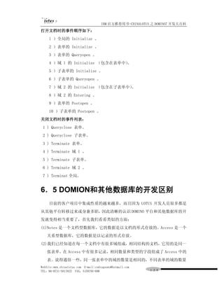 IBM 官方推荐用书-CHINALOTUS 之 DOMINO7 开发大百科
打开文档时的事件顺序如下：
     l ）全局的 Initialize 。
     2 ）表单的 Initialize 。
     3 ）表单的 Queryopen 。
     4 ）域 l 的 Initialize （包含在表单中）
                                。
     5 ）子表单的 Initialize 。
     6 ）子表单的 Queryopen 。
     7 ）域 2 的 Initialize （包含在子表单中）
                                 。
     8 ）域 2 的 Entering 。
     9 ）表单的 Postopen 。
     10 ）子表单的 Postopen 。
关闭文档时的事件列表：
 1 ) Queryclose 表单。
 2 ) Queryclose 子表单。
 3 ) Terminate 表单。
 4 ) Terminate 域 l 。
 5 ) Terminate 子表单。
 6 ) Terminate 域 2 。
 7 ) Terminat 全局。


6．5 DOMION和其他数据库的开发区别
     目前的客户项目中集成性质的越来越多，而且因为 LOTUS 开发人员很多都是
从其他平台转移过来或身兼多职，因此清晰的认识 DOMINO 平台和其他数据库的开
发就变得相当重要了，首先我们看看类似的方面：
(1)Notes 是一个文档型数据库，它的数据是以文档的形式存放的。Access 是一个
   关系型数据库，它的数据是以记录的形式存放。
(2)我们已经知道在每一个文档中有很多域组成，相同结构的文档，它用的是同一
   张表单。在 Access 中有很多记录，相同数量和类型的字段组成了 Access 中的
   表。说得通俗一些，同一张表单中的域的数量是相同的，不同表单的域的数量
WebSite:www.chinalotus.com E-mail:cndragonws@hotmail.com
TEL：86-0731-5817822 FAX：5159795-608                        １２６
 