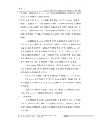 IBM 官方推荐用书-CHINALOTUS 之 DOMINO7 开发大百科
   是不同的。就相当于在 Access 中同一张表的字段数量和类型是相同的，但不
   同表之间的字段数量和类型是不同的。
(3)表单中的域相当于 Access 中的字段。数据库的文档相当于 Access 中的记录。
   区别：一是我们在 Notes 中通过视图查看文档，只是看到视图中显示了文档的
   部分域，但不表示文档中的其它域不存在或丢失了这个道理，只是文档的一种
   显示方法，这和 Access 不同，Access 将所有的字段都显示不来。但 Notes 只
   是显示你需要的一些字段，其它的域仍然在文档中，只是你暂时不需要用到这
   些域！
           二是我们知道在 Access 中我们建了多少字段就是多少不会多也不会少，
    但在 Notes 是不一样的。在一张表单保存后系统会自动添加一些系统域，这些
    域是每个表单都会存在的，可以说有些是便于查询工作的：比如 Form，这个
    域用来区别是那一张表单还有些其它的系统域，有“$”开头的一些。除了一
    些能直看到的系统域以外，还有一些隐藏的内容，比如文档的唯一标识，这是
    每个文档必须有的，如果你知道这个文档的标识符，你就能找到这个文档，就
    象我们的身份证一样，用来区别不同文档，这是系统自动产生不会重复。
          三是在 Access 中输入数据后直接关闭，系统能够自动保存，但在 Notes
    中是不可以的，你输入数据关闭时系统会提示你是否保存新文档。如果你按不，
    那你所建立的数据将会全部丢失！
          四是在 notes 中我们可以建立多个视图进行查看数据， Access 不可以。
                                      可
          五是 Access 缺省是查看所有字段。但 Notes 缺省是个(无标题)视图，我
    们习惯把它称为($All)视图，它是不可以进行删除的。它的缺省列为在在视图
    中的编号。
         六是在域中只有对域的类型进行规定，没有规定长度(除域是数字类型以
     外)。在 Access 中对各种域的类型长度进行明确规定。
（4）关系和链接
           关系型数据库中有关系，在表和表之间可以建立对应的关系，甚至可以
    保证表之间的强制一致性关联。保证不会有垃圾的记录。 NOTES 中文档与文
    档之间可以通过链接来表示。但是只是松散的链接，如果链接端的文档被删除，
    只能出错。

WebSite:www.chinalotus.com E-mail:cndragonws@hotmail.com
TEL：86-0731-5817822 FAX：5159795-608                        １２７
 