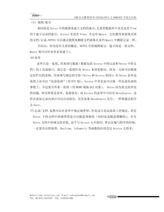 IBM 官方推荐用书-CHINALOTUS 之 DOMINO7 开发大百科
（5）视图/索引
      相同的是 Notes 中的视图来建立文档的索引，
                             关系型数据库中其实也有 View
用于建立记录的索引，Access 里没有 View，不过有 Query。它们都用来展现具体
的文档/记录，NOTES 可以通过视图来删除文档就象在某些 Query 中删除记录一样。
      不同点：因为没有关系的概念，NOTES 中的视图索引，建立的是一份文档，
Query 则可以针对多表来建立）
                。
(6)表单
     表单只是一张纸，用来填写数据（数据包括 Access 中的记录和 Notes 中的文
档）的工具或窗口，说它是一张纸针对 Notes 来讲更贴切。因为一方面可以做规
定好栏目的表格，用来填写规定的字段（Notes 和 Access 相同）；在 Notes 表单这
张纸上还可以“乱涂乱画”（用 RTF 域），Access 中其实也可以做一些乱涂乱画的
事情了，不过要另外拿一张纸（用 MEMO 域嵌 OLE 对象） Notes 因为要支持冲突
                              。
的问题，所以即使是表单，也要保存；而 Access 的表单中可以有 DataSource，这
样在添加记录内容后可以自动保存，其实如果 DataSource 为空，一样要通过程序
去 Save。
(7)记录/文档 虽然可以在表单中规定域类型，但是这只是这张纸上的规定，其实
  Notes 下的文档中的域类型是可以随意变换的（同时也是随意增删的），并且
  Notes 文档中的域支持多值，这个与 Access 大不相同。所以在编写程序的时候，
  一定要有出错处理，HasItem，IsNumeric 等函数的应用会比 Access 大得多。




WebSite:www.chinalotus.com E-mail:cndragonws@hotmail.com
TEL：86-0731-5817822 FAX：5159795-608                        １２８
 