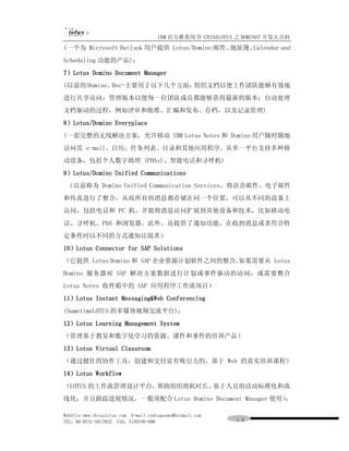 IBM 官方推荐用书-CHINALOTUS 之 DOMINO7 开发大百科
(一个为 Microsoft Outlook 用户提供 Lotus/Domino 邮件、地址簿、Calendar and
Scheduling 功能的产品)；
7）Lotus Domino Document Manager
(以前的 Domino。Doc-主要用于以下几个方面：组织文档以便工作团队能够有效地
进行共享访问；管理版本以便每一位团队成员都能够获得最新的版本；自动处理
文档驱动的过程，例如评审和批准、汇编和发布、存档，以及记录管理)
8）Lotus/Domino Everyplace
(一套完整的无线解决方案，允许移动 IBM Lotus Notes 和 Domino 用户随时随地
访问其 e-mail、日历、任务列表、目录和其他应用程序。从单一平台支持多种移
动设备，包括个人数字助理 (PDAs)、智能电话和寻呼机)
9）Lotus/Domino Unified Communications
 （以前称为 Domino Unified Communication Services，将语音邮件、电子邮件
和传真进行了整合，从而所有的消息都存储在同一个位置，可以从不同的设备上
访问，包括电话和 PC 机，并能将消息访问扩展到其他设备和技术，比如移动电
话、寻呼机、PDA 和浏览器。此外，还提供了通知功能，在收到消息或者符合特
定条件时以不同的方式通知订阅者）
10）Lotus Connector for SAP Solutions
（它提供 Lotus Domino 和 SAP 企业资源计划软件之间的整合。如果需要从 Lotus
Domino 服务器对 SAP 解决方案数据进行计划或事件驱动的访问，或需要整合
Lotus Notes 收件箱中的 SAP 应用程序工作流项目）
11）Lotus Instant Messaging&Web Conferencing
(SametimeLOTUS 的多媒体视频交流平台)；
12）Lotus Learning Management System
（管理基于教室和数字化学习的资源、课件和事件的培训产品）
13）Lotus Virtual Classroom
（通过健壮的协作工具，创建和交付富有吸引力的、基于 Web 的真实培训课程）
14）Lotus Workflow
（LOTUS 的工作流管理设计平台，帮助组织将耗时长、基于人员的活动标准化和流
线化，并且跟踪进展情况，一般须配合 Lotus Domino Document Manager 使用）；

WebSite:www.chinalotus.com E-mail:cndragonws@hotmail.com
TEL：86-0731-5817822 FAX：5159795-608                        １２
 