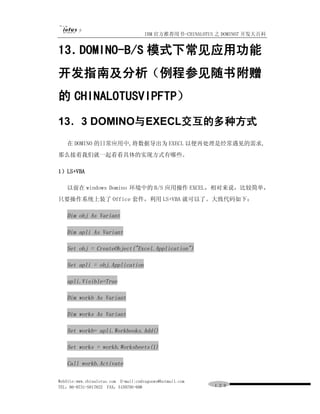 IBM 官方推荐用书-CHINALOTUS 之 DOMINO7 开发大百科


13．DOMINO-B/S 模式下常见应用功能
开发指南及分析（例程参见随书附赠
的 CHINALOTUSVIPFTP）
13．3 DOMINO与EXECL交互的多种方式
   在 DOMINO 的日常应用中,将数据导出为 EXECL 以便再处理是经常遇见的需求,
那么接着我们就一起看看具体的实现方式有哪些。

1）LS+VBA

   以前在 windows Domino 环境中的 B/S 应用操作 EXCEL，相对来说，比较简单，
只要操作系统上装了 Office 套件，利用 LS+VBA 就可以了。大致代码如下：

   Dim obj As Variant

   Dim apli As Variant

   Set obj = CreateObject("Excel.Application")

   Set apli = obj.Application

   apli.Visible=True

   Dim workb As Variant

   Dim works As Variant

   Set workb= apli.Workbooks.Add()

   Set works = workb.Worksheets(1)

   Call workb.Activate

WebSite:www.chinalotus.com E-mail:cndragonws@hotmail.com
TEL：86-0731-5817822 FAX：5159795-608                        １２９
 