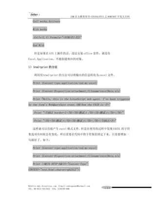 IBM 官方推荐用书-CHINALOTUS 之 DOMINO7 开发大百科
   Call works.Activate

   With works

   .Cells(1,1).Formula="=SUMA(E1:E2)"

   End With

     但是如果在 AIX 上操作的话，没法安装 office 套件，就没有
Excel.Application，不能创建相应的对象。

1） html+print 的方法

     利用用 html+print 的方法可以将输出的信息转化为 excel 文件。

   Print {Content-type:application/vnd.ms-excel}

   Print {Content-Disposition:attachment;filename=excelData.xls}

   Print "Hello, this is the LotusScript web agent. I've been triggered
by the form's WebQuerySave event.<BR>Now the UNID is <P>"

     Print "<TABLE border=1><TR><TD>测试 1 /TD><TD>测试 1</TD></TR>"

     Print "<TR><TD>测试 1</TD><TD>测试 1</TD></TR></TABLE><P>"

   这样就可以直接产生 excel 格式文件。但是在使用的过程中发现 EXCEL 的字符
集选项有时候会有变化，所以需要在代码中将字符集给固定下来。只需要增加一
句就好了。如下：

   Print {Content-type:application/vnd.ms-excel}

   Print {Content-Disposition:attachment;filename=excelData.xls}

   Print {<META HTTP-EQUIV="Content-Type"
CONTENT="text/html;charset=gb2312">}




WebSite:www.chinalotus.com E-mail:cndragonws@hotmail.com
TEL：86-0731-5817822 FAX：5159795-608                        １３０
 