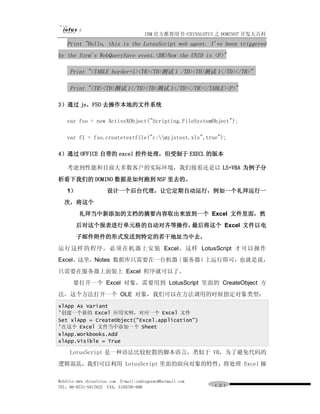 IBM 官方推荐用书-CHINALOTUS 之 DOMINO7 开发大百科
   Print "Hello, this is the LotusScript web agent. I've been triggered
by the form's WebQuerySave event.<BR>Now the UNID is <P>"

     Print "<TABLE border=1><TR><TD>测试 1 /TD><TD>测试 1</TD></TR>"

     Print "<TR><TD>测试 1</TD><TD>测试 1</TD></TR></TABLE><P>"

3）通过 js，FSO 去操作本地的文件系统

   var fso = new ActiveXObject("Scripting.FileSystemObject");

   var f1 = fso.createtextfile("c:myjstest.xls",true");

4）通过 OFFICE 自带的 excel 控件处理，但受制于 EXECL 的版本

    考虑到性能和目前大多数客户的实际环境，我们接着还是以 LS+VBA 为例子分
析看下我们的 DOMINO 数据是如何跑到 NSF 里去的。
   1）                设计一个后台代理，让它定期自动运行，例如一个礼拜运行一
  次，将这个
         礼拜当中新添加的文档的摘要内容取出来放到一个 Excel 文件里面，然
       后对这个报表进行单元格的自动对齐等操作，最后将这个 Excel 文件以电
       子邮件附件的形式发送到特定的若干地址当中去。
运行这样 的程序， 必须在机器上安装 Excel，这样 LotusScript 才可以操作
Excel。这里，Notes 数据库只需要在一台机器（服务器）上运行即可，也就是说，
只需要在服务器上面装上 Excel 程序就可以了。
      要打开一个 Excel 对象，需要用到 LotusScript 里面的 CreateObject 方
法，这个方法打开一个 OLE 对象，我们可以在方法调用的时候指定对象类型：
xlApp As Variant
'创建一个新的 Excel 应用实例，对应一个 Excel 文件
Set xlApp = CreateObject("Excel.application")
'在这个 Excel 文件当中添加一个 Sheet
xlApp.Workbooks.Add
xlApp.Visible = True

     LotusScript 是一种语法比较松散的脚本语言，类似于 VB，为了避免代码的
逻辑混乱，我们可以利用 LotusScript 里面的面向对象的特性，将处理 Excel 操

WebSite:www.chinalotus.com E-mail:cndragonws@hotmail.com
TEL：86-0731-5817822 FAX：5159795-608                        １３１
 