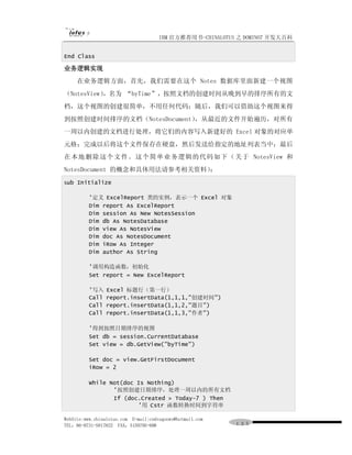 IBM 官方推荐用书-CHINALOTUS 之 DOMINO7 开发大百科


End Class

业务逻辑实现
      在业务逻辑方面，首先，我们需要在这个 Notes 数据库里面新建一个视图
（NotesView）
          ，名为 “byTime”，按照文档的创建时间从晚到早的排序所有的文
档，这个视图的创建很简单，不用任何代码；随后，我们可以借助这个视图来得
到按照创建时间排序的文档（NotesDocument），从最近的文件开始遍历，对所有
一周以内创建的文档进行处理，将它们的内容写入新建好的 Excel 对象的对应单
元格；完成以后将这个文件保存在硬盘，然后发送给指定的地址列表当中；最后
在 本地 删 除 这个 文 件。 这 个简 单 业 务逻 辑的代 码 如 下（ 关 于 NotesView 和
NotesDocument 的概念和具体用法请参考相关资料）：
Sub   Initialize

          '定义 ExcelReport 类的实例，表示一个 Excel 对象
          Dim report As ExcelReport
          Dim session As New NotesSession
          Dim db As NotesDatabase
          Dim view As NotesView
          Dim doc As NotesDocument
          Dim iRow As Integer
          Dim author As String

          '调用构造函数，初始化
          Set report = New ExcelReport

          '写入    Excel 标题行（第一行）
          Call   report.insertData(1,1,1,"创建时间")
          Call   report.insertData(1,1,2,"题目")
          Call   report.insertData(1,1,3,"作者")

          '得到按照日期排序的视图
          Set db = session.CurrentDatabase
          Set view = db.GetView("byTime")

          Set doc = view.GetFirstDocument
          iRow = 2

          While Not(doc Is Nothing)
                 '按照创建日期排序，处理一周以内的所有文档
                 If (doc.Created > Today-7 ) Then
                        '用 Cstr 函数转换时间到字符串

WebSite:www.chinalotus.com E-mail:cndragonws@hotmail.com
TEL：86-0731-5817822 FAX：5159795-608                        １３５
 