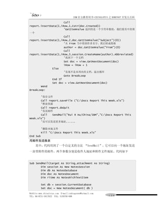 IBM 官方推荐用书-CHINALOTUS 之 DOMINO7 开发大百科
                      Call
report.insertData(1,iRow,1,Cstr(doc.Created))
                      'GetItemValue 返回的是一个字符串数组，我们要其中的第
一个
                      Call
report.insertData(1,iRow,2,doc.GetItemValue("Subject")(0))
                      '从 From 当中得到作者名字，然后转成简称
                      author = doc.GetItemValue("From")(0)
                      Call
report.insertData(1,iRow,3,session.CreateName(author).Abbreviated)
                      '找到下一个文档
                      Set doc = view.GetNextDocument(doc)
                      iRow = iRow + 1
              Else
                      '发现不是本周内的文档，退出循环
                      Goto BreakLoop
              End If
              Set doc = view.GetNextDocument(doc)
       Wend
BreakLoop:

       '保存文件
       Call report.saveFile ("C:Docs Report This Week.xls")
       '释放资源
       Call report.doQuit
       '发送邮件
       Call   SendMail("Rui R Hu/China/IBM","C:Docs Report This
Week.xls")
       '还可以发送更多地址......

          '删除本地文件
          Kill "C:Docs Report This Week.xls"
End Sub
用邮件发送报表
     其中，代码用到了一个自定义的方法 “SendMail”，它可以向一个地址发送
一封带附件的邮件，两个参数分别是收件人地址和附件文件地址。代码如下


Sub SendMail(target As String,attachment As String)
       Dim session As New NotesSession
       Dim db As NotesDatabase
       Dim doc As NotesDocument
       Dim ritme As NotesRichTextItem

          Set db = session.CurrentDatabase
          Set doc = New NotesDocument( db )
WebSite:www.chinalotus.com E-mail:cndragonws@hotmail.com
TEL：86-0731-5817822 FAX：5159795-608                        １３６
 