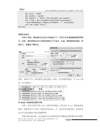 IBM 官方推荐用书-CHINALOTUS 之 DOMINO7 开发大百科
          doc.Form = "Memo"
          doc.SendTo = target
          doc.Subject = "Here's the document you wanted"
          Set ritem = doc.CreateRichTextItem("Attachment")
          ritem.EmbedObject EMBED_ATTACHMENT, "", attachment
          Call doc.Send( False )
End Sub



设置自动运行
     写好了代码，我们就可以让这个代理运行了，不同于本文前面提到的简单例
子，这里，我们希望让这个代理在每周五下午运行，生成一周的报表发送给一些
收件人，设置如下图所示：




这样，每周五下午，相关收件人就会收到一封信，其中的附件就是一个 Excel 报
表，如下图所示：




用 Excel 宏取得更多操作代码
     读者一定对上图当中的 Excel 报告很不满意，因为这个 Excel 报表格式很
难看，需要读者手工在每一列的分界处双击一下，来对齐单元格内容。有没有办
法可以自动实现这个烦人的操作呢？
     答案当然是肯定的，而且我们可以不用参考任何书籍或者资料就开发出需要
WebSite:www.chinalotus.com E-mail:cndragonws@hotmail.com
TEL：86-0731-5817822 FAX：5159795-608                        １３７
 