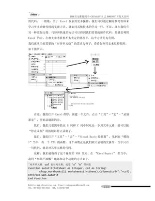 IBM 官方推荐用书-CHINALOTUS 之 DOMINO7 开发大百科
的代码。 一般地，关于 Excel 报表的更多操作，我们可以通过翻阅参考资料来
学习更多功能代码的实现方法，就如同其他技术的学习一样。不过，现在我们有
另一种更加方便、巧妙和快速的方法可以得到我们需要的操作代码，那就是利用
Excel 的宏。在相关参考资料不太充足的情况下，这个方法尤为有用。
我们就拿当前需要的“对齐单元格”的需求为例子，看看如何用宏来取得代码。
如下图所示：




     首先，我们打开 Excel 程序，新建一个文件，点击“工具”-“宏”-“录制
新宏”，开始录制新的宏。
     然后，我们只要简单的在 B 列和 C 列中间双击一下对其单元格，就可以按
“停止录制”的按钮以停止录制了。
     最后，我们打开“工具”-“宏”-“Visual Basic 编辑器”，见到在“模块
1”当中，有一个 VBA 的函数。这个函数正是我们刚才录制的宏操作，当中只有
一句代码，就是对其单元格的代码。
     这样，我们就取得了这个操作的 VBA 代码。在 “ExcelReport” 类当中，
我们“照葫芦画瓢”地添加这个功能的方法如下：
'对齐单元格，col 表示列名称，接受 “A” “B” 等列名
Function autoFit(intSheet As Integer, col As String)
       xlApp.Workbooks(1).Worksheets(intSheet).Columns(col+":"+col).
EntireColumn.AutoFit
End Function

WebSite:www.chinalotus.com E-mail:cndragonws@hotmail.com
TEL：86-0731-5817822 FAX：5159795-608                        １３８
 