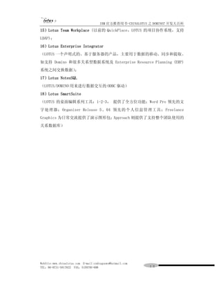 IBM 官方推荐用书-CHINALOTUS 之 DOMINO7 开发大百科
15）Lotus Team Workplace (以前的 QuickPlace，LOTUS 的项目协作系统，支持
LDAP)；
16）Lotus Enterprise Integrator
（LOTUS 一个声明式的、基于服务器的产品，主要用于数据的移动、同步和提取。
如支持 Domino 和很多关系型数据系统及 Enterprise Resource Planning (ERP)
系统之间交换数据）；
17）Lotus NotesSQL
（LOTUS/DOMINO 用来进行数据交互的 ODBC 驱动）
18）Lotus SmartSuite
（LOTUS 的桌面编辑系列工具：1-2-3， 提供了全方位功能；Word Pro 领先的文
字处理器； Organizer Release 5 。04 领先的个人信息管理工具；Freelance
Graphics 为日常交流提供了演示图形包；Approach 则提供了支持整个团队使用的
关系数据库）




WebSite:www.chinalotus.com E-mail:cndragonws@hotmail.com
TEL：86-0731-5817822 FAX：5159795-608                        １３
 