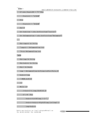 IBM 官方推荐用书-CHINALOTUS 之 DOMINO7 开发大百科
    If cdoc.Stauts(0) = "1" Then

          Stautsstr = "已完成"

    Else

          Stautsstr = "未完成"

    End If

    Set bodyitem = cdoc.GetFirstItem("station")

    Set ReCommenditem = cdoc.GetFirstItem("ReCommend")



    Dim tempstr As String

    'tempstr = ReCommenditem.text

    'Print ReCommenditem.text

'%REM

    Dim temp As String

    Dim bodystr As String

    Dim i As Double

    temp = ReCommenditem.GetFormattedText(False,0)

    bodystr=temp

    '/替换 chr$(13)

    i=1

    While i>0

          i=Instr(i+1,temp,Chr$(13),5)

          If i>0 Then

             bodystr=Left$(temp,i-1)+","

             bodystr=bodystr+Right$(temp,Len(temp)-i)

             temp=bodystr

WebSite:www.chinalotus.com E-mail:cndragonws@hotmail.com
TEL：86-0731-5817822 FAX：5159795-608                        １４１
 