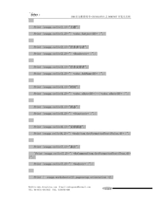 IBM 官方推荐用书-CHINALOTUS 之 DOMINO7 开发大百科



    Print |exapp.cells(1,1)="主题";|

    Print |exapp.cells(1,2)="| +cdoc.Subject(0)+ |";|



    Print |exapp.cells(2,1)="任务参与者";|

    Print |exapp.cells(2,2)="| +Readerstr+ |";|



    Print |exapp.cells(3,1)="任务安排者";|

    Print |exapp.cells(3,2)="| +cdoc.AddName(0)+ |";|



    Print |exapp.cells(4,1)="时间";|

    Print |exapp.cells(4,2)="| +cdoc.sDate(0)+|--|+cdoc.eDate(0)+ |";|



    Print |exapp.cells(5,1)="状态";|

    Print |exapp.cells(5,2)="| +Stautsstr+ |";|



    Print |exapp.cells(6,1)="安排描述";|

    Print |exapp.cells(6,2)="| +bodyitem.GetFormattedText(False,0)+ |";|



    Print |exapp.cells(7,1)="备注";|

    'Print |exapp.cells(7,2)="| +ReCommenditem.GetFormattedText(True,0)+
|";|

    Print |exapp.cells(7,2)="| +bodystr+ |";|



    Print | exapp.worksheets(1).pagesetup.orientation =2;|


WebSite:www.chinalotus.com E-mail:cndragonws@hotmail.com
TEL：86-0731-5817822 FAX：5159795-608                        １４３
 