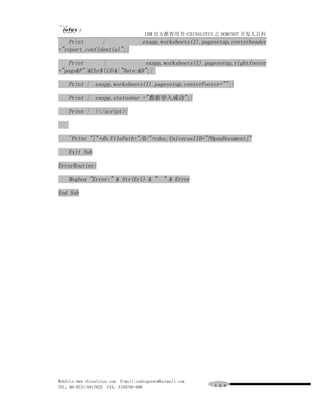 IBM 官方推荐用书-CHINALOTUS 之 DOMINO7 开发大百科
    Print      |                     exapp.worksheets(1).pagesetup.centerheader
="report_confidential";|

    Print      |              exapp.worksheets(1).pagesetup.rightfooter
="page&P"|&Chr$(13)&|"Date:&D";|

    Print | exapp.worksheets(1).pagesetup.centerFooter="";|

    Print | exapp.statusbar ="数据导入成功";|

    Print | }</script>|



    'Print "["+db.FilePath+"/0/"+cdoc.UniversalID+"?OpenDocument]"

    Exit Sub

ErrorRoutine:

    Msgbox "Error:" & Str(Erl) & " " & Error

End Sub




WebSite:www.chinalotus.com E-mail:cndragonws@hotmail.com
TEL：86-0731-5817822 FAX：5159795-608                          １４４
 