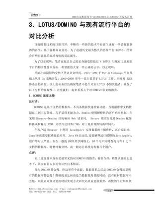 IBM 官方推荐用书-CHINALOTUS 之 DOMINO7 开发大百科


3．LOTUS/DOMINO 与现有流行平台的
对比分析
    目前随着技术的日新月异，不断有一些新的技术平台诞生或有一些老瓶装新
酒的再生，基于各种商业目的，为了赶超历史最为悠久的协作平台-LOTUS，经常
会有些有意思的混淆视听的说法诞生。
    为了以正视听，笔者在此以自己的亲身感受拟做以下 LOTUS 与现有主流相似
平台的相关性技术分析，希望能给大家一些正确的认识，以正视听。
    开始之前简短的交代下笔者从业经历。1997-1999 于 ASP 及 Exchange 平台基
础上从事 OA 系统开发；2000-2000 至今一直主要基于 LOTUS 工作，同时对 J2EE
体系开始研究。以上的从业经历确保笔者不是个只知 LOTUS 不知其他者，确保了
以下分析的客观性：）首先我们一起来看看几个对 DOMINO 常见的指责。
1．DOMINO 速度太慢
反对者：
    DOMINO 是基于文档的数据库、不具备数据快速检索功能。当数据库中文档数
超过二到三万条时，几乎显得无能为力。Domino 使用解释性的客户响应机制，在
采用 Browser-Domino 结构响应 Web 请求时， Server 端实时地将 Domino 视图
转换或解释为 HTML 文档传送回客户端，对于复杂视图转换时间长。
    在客户端 Browser 上利用 JavaApplet 实现数据的互操作性，客户端启动
Java VM 就需要耗费很长时间，Java VM 启动后，
                             还要解释运行缓慢的 Java Applet，
用户等时太严重。如在一般的 100M 共享网络上，10 个用户同时查询具有 1 万个
文档的数据库，将费时数分钟，而一般办公系统均有数百个用户。
点评：
     以上这段技术分析是最常见的对 DOMINO 的指责，看似合理，稍微认真的去思
考下，其实有着太多的常识性技术错误。
    首先 DOMINO 是会慢，但这里有个前提，数据很多之后是 DOMINO 会慢还是所
有的数据库都会慢？准确的说法应该是当数据量海量的时候，没有任何数据库不
会慢，而且查询及浏览的时候实现方式和代码质量也很重要，再快的平台如果代

WebSite:www.chinalotus.com E-mail:cndragonws@hotmail.com
TEL：86-0731-5817822 FAX：5159795-608                        １４
 