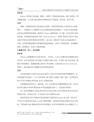 IBM 官方推荐用书-CHINALOTUS 之 DOMINO7 开发大百科
反对者：
    Domino 的界面主要由帧、视图、大纲等一些固定格式组成，缺乏灵活性，样
式粗糙呆板，与 HTML 或应用程序界面相比过于原始化、简单化，缺乏个性。
点评：
    的确，直接使用这些元素是缺乏灵活性，但原因恰恰来在于这些设计元素易
用性。一个粗通 Notes 编程的人可以在极短的时间内搭接出一个基本可用的系统，
这是其它系统所难实现的。随着对于 Domino 编程的进一步了解，还可以进行界面
的定制，应用诸如内嵌 HTML 代码、结合 JavaScript、DHTML 等技术开发出开发出
充满个性和艺术性的界面的应用程序，这方面，DOMINO 产品有太多成功的例子。
当然，灵活性的提高通常也伴随着复杂度的提高，这些工作都是需要一定的编程
量的，如何取舍，是见仁见智的问题。
5.数据共享、导入、导出限难
反对者：
     Domino 文档数据库不支持 ACCESS， EXCELL，FoxPro 等通用前台数据库的共
享访问，也不支持各种 SQL 检索工具通过 ODBC 访问，不支持 SQL 语句查询，数
据共享性能极差、数据批量格式化导入导出困难，在流行的 Internet/Intranet
环境下，难以满足用户端数据访问多样化的需求。
点评：
    首先笔者建议大家针对这几条去看看下 LOTUS 的开发帮助和样例数据库，这
些说法就不攻自破了，至于支持各种 SQL 检索工具通过 ODBC 访问，这是笔者在
项目开发中常通过 NOTESSQL 这个产品做的实现。
    如果要做复杂的交互，JDBCSQL、LEI、ESB 都是非常成熟的解决方案。而且目
前 SOAP 架构下的 WEB 服务也是 R7 默认就提供支持了，且实现非常简单。
    以上是笔者根据自己的亲身经历针对目前几种对 LOTUS/DOMINO 常见不实攻击
的技术分析，希望还大家一个真实的 LOTUS/DOMINO 认识。
    接着笔者将 LOTUS/DOMINO 和目前同样主流的 MSExchange 及 J2EE 下的 JAVA
平台作个具体的对比分析，让大家了解更清晰。这里要补充的是 DOMINO 也是 J2EE
的一个组成和 J2EE 规范没有任何矛盾的地方， R8 本身都有纯 JAVA 的版本了：。
                       且                   ）



WebSite:www.chinalotus.com E-mail:cndragonws@hotmail.com
TEL：86-0731-5817822 FAX：5159795-608                        １７
 