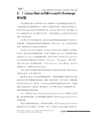 IBM 官方推荐用书-CHINALOTUS 之 DOMINO7 开发大百科

3．1 Lotus/Domino与Microsoft/Exchange
的比较
     首先在销售过程中 IBM 和 Microsoft 都将两个产品互相描述为竞争的产品，
主要原因是在电子邮件的层次上，这两个产品确有可比性。但是在更大的意义上，
LOTUS 和 Exchange 是完全不同的两类产品。Exchange 基本上专注于电子邮件，而
Notes 则是协作平台，电子邮件只是其中一个基本功能而已。它们两个的不同之处
更胜于其共同之处。
     从 LOTUS 第一版开始设计时，就定位在提供网络连接起来的用户之间针对工
作或问题，互相通讯和协同的综合集成环境。到今天为止，这一产品定位没有改
变过。我看也没有什么理由在未来改变。
     而在 Microsoft 的产品家族中，Exchange 是作为 Ms Mail 的换代产品出现的。
Ms Mail 是文件共享型的邮件系统，从 90 年代初起，Microsoft 希望用将其换代
升级为 Client/Server 结构的邮件系统，并着手开始了产品开发工作。Microsoft
用了许多代码名来称呼这个开发项目："Spitfire"、"Touchdown"、"EMS"等等。
后来，Microsoft 决定他们必须有一个"Notes Killer"，Notes 做什么，这个产品
也要做什么，并最终定名为"Exchange"。
     可是，尽管产品名称和市场目标不断改变，但本质并没有改变。因此 Exchange
从根本上说是一个电子邮件产品。
     最开始 Exchange 有个著名的限制就是每一个服务器数据库只能到 16GB，原因
就是来自于其关系数据库存储内核。试想，如果平均每一个用户都占了 50MB 的邮
箱与公共文件夹大小，那么每一个 Exchange 服务器只能支持 320 个用户。难道这
就是"企业级支持"？要知道，实际使用中，由于邮件中包含了大量的附件文件，
50MB 的限制是很容易达到的。
     从 5。5 版开始，Microsoft 在 Exchange Enterprise Server 中解决了这个问
题，办法就是修改内核，引入新的磁盘存储结构。而在 Exchange Standard Server
中依然如故。
     因此于是新的问题出现了：两个版本不兼容。而且 Exchange 的 Enterprise
版必须运行在 NT 企业版上，价位就不一样了，分别是 Standard 版的３倍和４倍。

WebSite:www.chinalotus.com E-mail:cndragonws@hotmail.com
TEL：86-0731-5817822 FAX：5159795-608                        １８
 