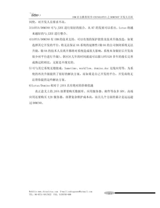 IBM 官方推荐用书-CHINALOTUS 之 DOMINO7 开发大百科
间快，对开发人员要求不高。
3)LOTUS/DOMINO 可与 J2EE 进行很好的接合。从 R7 的发展可以看出。Lotus 将越
  来越好的与 J2EE 进行整合。
4)LOTUS/DOMINO 有 IBM 的技术支持，可以有效的保护投资及技术升级改造，如果
  选择其它开发的平台，将无法保证 OA 系统的延继性(做 OA 的公司倒闭系统无法
  升级，做 OA 的技术人员离开都将对系统造成很大影响，系统本身做好后开发商
  很少对平台进行升级)，拿区区几年的时间就说可以跟 LOTUS20 多年的漫长完善
  成熟过程相比，无疑是不现实的。
5)可与其它系统无缝接成，Sametime、workflow、domino.doc 无线应用等，为系
  统的再次升级提供了很好的解决方案，而如果是自已开发的平台，开发商将无
  法帮你提供这些解决方案。
6)Lotus/Domino 相对于 JAVA 具有绝对的价格优越
     真正意义上的 JAVA 部署要购买数据库、应用服务器、邮件等众多 SRV、高端
应用还要购买 EJB 服务器，部署复杂维护成本高，而且几个方面的累计是远远超
过 DOMINO。




WebSite:www.chinalotus.com E-mail:cndragonws@hotmail.com
TEL：86-0731-5817822 FAX：5159795-608                        ２１
 