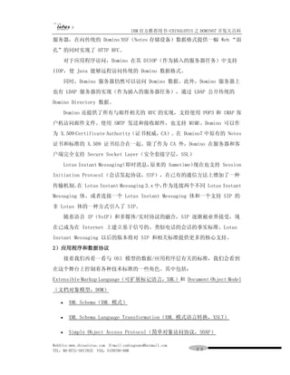 IBM 官方推荐用书-CHINALOTUS 之 DOMINO7 开发大百科
服务器，在向传统的 Domino NSF（Notes 存储设备）数据格式提供一幅 Web “面
孔”的同时实现了 HTTP RFC。
       对于应用程序访问，Domino 在其 DIIOP（作为插入的服务器任务）中支持
IIOP，使 Java 能够远程访问传统的 Domino 数据格式。
       同时，Domino 服务器仍然可以访问 Domino 数据。此外，Domino 服务器上
也有 LDAP 服务器的实现（作为插入的服务器任务），通过 LDAP 公开传统的
Domino Directory 数据。
       Domino 还提供了所有与邮件相关的 RFC 的实现，支持使用 POP3 和 IMAP 客
户机访问邮件文件、使用 SMTP 发送和接收邮件，也支持 MIME。Domino 可以作
为 X.509 Certificate Authority（证书权威，CA）。在 Domino7 中原有的 Notes
证书和标准的 X.509 证书结合在一起。除了作为 CA 外，Domino 在服务器和客
户端完全支持 Secure Socket Layer（安全套接字层，SSL）
       Lotus Instant Messaging 即时消息，
                             （      原来的 Sametime）现在也支持 Session
Initiation Protocol（会话发起协议，SIP），在已有的通信方法上增加了一种
传输机制。 Lotus Instant Messaging 3.x 中，
     在                              作为连接两个不同 Lotus Instant
Messaging 体、或者连接一个 Lotus Instant Messaging 体和一个支持 SIP 的
非 Lotus 体的一种方式引入了 SIP。
       随着语音 IP（VoIP）和多媒体/实时协议的融合，SIP 逐渐被业界接受，现
在已成为在 Internet 上建立基于信号的、类似电话的会话的事实标准。Lotus
Instant Messaging 以后的版本将对 SIP 和相关标准提供更多的核心支持。
2）应用程序和数据协议
       接着我们再看一看与 OSI 模型的数据/应用程序层有关的标准，我们会看到
在这个舞台上控制着各种技术标准的一些角色。其中包括：
Extensible Markup Language（可扩展标记语言，XML）和 Document Object Model
（文档对象模型，DOM）

   ·    XML Schema（XML 模式）

   ·    XML Schema Language Transformation（XML 模式语言转换，XSLT）

   ·    Simple Object Access Protocol（简单对象访问协议，SOAP）

WebSite:www.chinalotus.com E-mail:cndragonws@hotmail.com
TEL：86-0731-5817822 FAX：5159795-608                        ２３
 