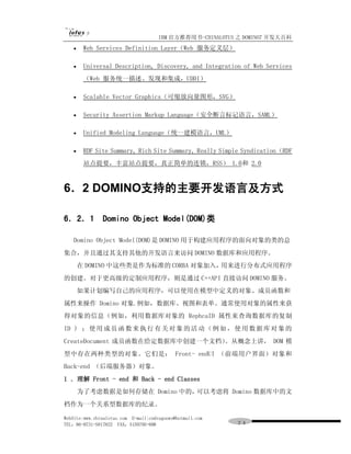 IBM 官方推荐用书-CHINALOTUS 之 DOMINO7 开发大百科
   ·    Web Services Definition Layer（Web 服务定义层）

   ·    Universal Description, Discovery, and Integration of Web Services
        （Web 服务统一描述、发现和集成，UDDI）

   ·    Scalable Vector Graphics（可缩放向量图形，SVG）

   ·    Security Assertion Markup Language（安全断言标记语言，SAML）

   ·    Unified Modeling Language（统一建模语言，UML）

   ·    RDF Site Summary, Rich Site Summary, Really Simple Syndication（RDF
        站点提要，丰富站点提要，真正简单的连锁，RSS） 1.0和 2.0



6．2 DOMINO支持的主要开发语言及方式

6．2．1 Domino Object Model(DOM)类

   Domino Object Model(DOM)是 DOMINO 用于构建应用程序的面向对象的类的总
集合，并且通过其支持其他的开发语言来访问 DOMINO 数据库和应用程序。
       在 DOMINO 中这些类是作为标准的 CORBA 对象加入，用来进行分布式应用程序
的创建。对于更高级的定制应用程序，则是通过 C++API 直接访问 DOMINO 服务。
       如果计划编写自己的应用程序，可以使用在模型中定义的对象、成员函数和
属性来操作 Domino 对象.例如，数据库、视图和表单。通常使用对象的属性来获
得对象的信息（例如，利用数据库对象的 RephcaID 属性来查询数据库的复制
ID ) ； 使 用 成 员 函 数 来 执 行 有 关 对 象 的 活 动 （ 例 如 ， 使 用 数 据 库 对 象 的
CreateDocument 成员函数在给定数据库中创建一个文档）。从概念上讲， DOM 模
型中存在两种类型的对象。它们是： Front- endUI （前端用户界面）对象和
Back-end （后端服务器）对象。
1 ．理解 Front - end 和 Back - end Classes
       为了考虑数据是如何存储在 Domino 中的，可以考虑将 Domino 数据库中的文
档作为一个关系型数据库的纪录。

WebSite:www.chinalotus.com E-mail:cndragonws@hotmail.com
TEL：86-0731-5817822 FAX：5159795-608                        ２４
 