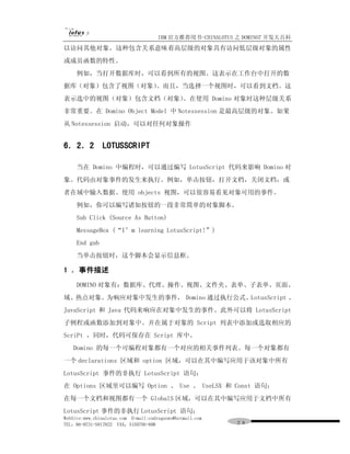 IBM 官方推荐用书-CHINALOTUS 之 DOMINO7 开发大百科
以访问其他对象。这种包含关系意味着高层级的对象具有访问低层级对象的属性
或成员函数的特性。
     例如，当打开数据库时，可以看到所有的视图。这表示在工作台中打开的数
据库（对象）包含了视图（对象）。而且，当选择一个视图时，可以看到文档。这
表示选中的视图（对象）包含文档（对象）。在使用 Domino 对象时这种层级关系
非常重要。在 Domino Object Model 中 Notessession 是最高层级的对象。如果
从 Notessession 启动，可以对任何对象操作


6．2．2 LOTUSSCRIPT

     当在 Domino 中编程时，可以通过编写 LotusScript 代码来影响 Domino 对
象。代码由对象事件的发生来执行。例如，单击按钮，打开文档，关闭文档，或
者在域中输入数据。使用 objects 视图，可以很容易看见对象可用的事件。
     例如，你可以编写诸如按钮的一段非常简单的对象脚本。
     Sub Click (Source As Button)
     MessageBox (“I’m learning LotusScript!”)
     End gub
     当单击按钮时，这个脚本会显示信息框。

1 ．事件描述
     DOMINO 对象有：数据库、代理、操作、视图、文件夹、表单、子表单、页面、
域、热点对象。为响应对象中发生的事件， Domino 通过执行公式、LotusScript 、
JavaScript 和 Java 代码来响应在对象中发生的事件。此外可以将 LotusScript
子例程或函数添加到对象中。并在属于对象的 Script 列表中添加或选取相应的
ScriPt ，同时，代码可保存在 Script 库中。
   Domino 的每一个可编程对象都有一个对应的相关事件列表。每一个对象都有
一个 declarations 区域和 option 区域，可以在其中编写应用于该对象中所有
LotusScript 事件的非执行 LotusScript 语句：
在 Options 区域里可以编写 Option 、 Use 、 UseLSX 和 Const 语句；
在每一个文档和视图都有一个 GlobalS 区域，可以在其中编写应用于文档中所有
LotusScript 事件的非执行 LotusScript 语句；
WebSite:www.chinalotus.com E-mail:cndragonws@hotmail.com
TEL：86-0731-5817822 FAX：5159795-608                        ２８
 