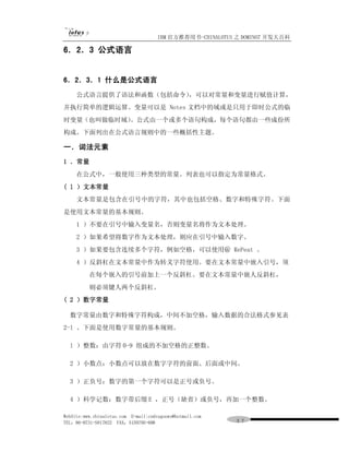 IBM 官方推荐用书-CHINALOTUS 之 DOMINO7 开发大百科

6．2．3 公式语言


6．2．3．1 什么是公式语言
     公式语言提供了语法和函数（包括命令），可以对常量和变量进行赋值计算，
并执行简单的逻辑运算。变量可以是 Notes 文档中的域或是只用于即时公式的临
时变量（也叫做临时域）。公式由一个或多个语句构成，每个语句都由一些成份所
构成。下面列出在公式语言规则中的一些概括性主题。

一．词法元素
1 ．常量
     在公式中，一般使用三种类型的常量。列表也可以指定为常量格式。
( l ）文本常量
     文本常量是包含在引号中的字符，其中也包括空格、数字和特殊字符。下面
是使用文本常量的基本规则。
     1 ）不要在引号中输入变量名，否则变量名将作为文本处理。
     2 ）如果希望将数字作为文本处理，则应在引号中输入数字。
     3 ）如果要包含连续多个字符，例如空格，可以使用＠ RePeat 。
     4 ）反斜杠在文本常量中作为转义字符使用。要在文本常量中嵌入引号，须
          在每个嵌入的引号前加上一个反斜杠。要在文本常量中嵌人反斜杠，
          则必须键人两个反斜杠。
( 2 ）数字常量

  数字常量由数字和特殊字符构成，中间不加空格，输入数据的合法格式参见表
2-l 。下面是使用数字常量的基本规则。

  l ）整数：由字符 0-9 组成的不加空格的正整数。

  2 ）小数点：小数点可以放在数字字符的前面、后面或中间。

  3 ）正负号：数字的第一个字符可以是正号或负号。

  4 ）科学记数：数字带后缀 E ，正号（缺省）或负号，再加一个整数。

WebSite:www.chinalotus.com E-mail:cndragonws@hotmail.com
TEL：86-0731-5817822 FAX：5159795-608                        ３７
 