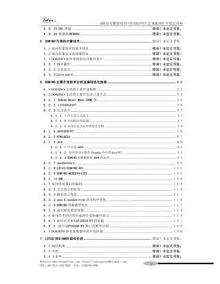 IBM 官方推荐用书-CHINALOTUS 之 DOMINO7 开发大百科
  4．9．25 URL 增强 ..........................................................................................错误！未定义书签。
  4．9．26 增强的 WEBDAV .................................................................................错误！未定义书签。

5．DOMINO 与面向对象技术................................................................................. 错误！未定义书签。

  5．1 面向对象技术的基本特征.......................................................................错误！未定义书签。
  5．2 面向对象方法的重要特征.......................................................................错误！未定义书签。
  5．3 DOMINO 如何体现面向对象的设计.......................................................错误！未定义书签。
  5．3．1 简单操作 ...........................................................................................错误！未定义书签。
  5．3．2 公式语言 ...........................................................................................错误！未定义书签。
  5．3．3 LOTUS          SCRIPT ........................................................................................错误！未定义书签。

6．DOMINO 主要开发技术分析及编码优化指南 ............................................................................ ２２

  6．1 DOMINO 支持的主要开放标准 ........................................................................................ ２２
  6．2 DOMINO 支持的主要开发语言及方式 ............................................................................. ２４
  6．2．1 DOMINO OBJECT MODEL(DOM)类........................................................................................ ２４
  6．2．2 LOTUSSCRIPT .............................................................................................................. ２８
  6．2．3 公式语言 ..................................................................................................................... ３７
         6．2．3．1 什么是公式语言............................................................................................................ ３７
         6．2．3．2 不同的应用范围............................................................................................................ ４７
         6．2．3．3 应用公式语言中的相关分析......................................................................................... ５８
  6．2．4 JAVASCRIPT.................................................................................................................. ７６
  6．2．5 HTML&CSS ..................................................................................................................... ８７
  6．2．6 JAVA .............................................................................................................................. ８９
         6．2．6．1 什么是 JAVA .................................................................................................................. ８９
         6．2．6．2 是否应该立即在 Domino 中应用 Java 呢？ ................................................................ ９０
         6．2．6．3 DOMINO 对象模型对 JAVA 的支持 .................................................................................. ９０
  6．2．7 JAVASERVERLET ................................................................................................................ ９３
  6．2．8 LOTUS/DOMINO-API ...................................................................................................１０２
  6．2．9 DOMINO-WEBSERVICES................................................................................................１０３
  6．2．10 XML ..........................................................................................................................１０４
  6．3 如何优化我们的编码 .....................................................................................................１１０
  6．3．1 公式语言的优化 .......................................................................................................１１０
  6．3．2 脚本语言优化 ...........................................................................................................１１１
  6．3．3 JAVA & JAVASCRIPTINO 应用程序优化 ..........................................................................１１６
  6．3．4 DOMINO 对象模型优化...............................................................................................１１７
  6．3．5 最大限度重用对象 ...................................................................................................１１８
  6．4 如何在不同应用中选择合适的编码语言 .......................................................................１１９
  6．4．1 使用公式和 LOTUSSCRIPT 的前提.............................................................................１２１
  6．4．2 执行 LOTUSSCRIPT 和公式顺序分析 .......................................................................１２３
  6．5 DOMION 和其他数据库的开发区别..............................................................................１２６

7．LOTUS/DESIGNER 综合分析 ............................................................................. 错误！未定义书签。

  7．1 帧结构集 .................................................................................................错误！未定义书签。
  7．2 页面.........................................................................................................错误！未定义书签。
  7．3 主表单 .....................................................................................................错误！未定义书签。
WebSite:www.chinalotus.com E-mail:cndragonws@hotmail.com
TEL：86-0731-5817822 FAX：5159795-608                                                                          ３
 