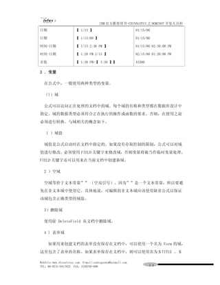 IBM 官方推荐用书-CHINALOTUS 之 DOMINO7 开发大百科
日期                    【 1/15 】                             01/15/00

日期                    【 1/15/00 】                          01/15/00

时间-日期                 【 1/15 2:30 PM 】                     01/15/00 02:30:00 PM

时间-日期                 【 1:20 PM 2/15 】                     02/15/00 01:20:00 PM

差值                    【 1:30 PM-【 1:30 】】                  43200

2 ．变量

  在公式中，一般使用两种类型的变量。

  （l）域

  公式可以访问正在处理的文档中的域。每个域的名称和类型都在数据库设计中
指定。域的数据类型必须符合正在执行的操作或函数的要求。否则，在使用之前
必须进行转换。与域相关的概念如下。

   l ）域值

  域值是公式启动时在文档中指定的。如果没有存取控制的限制，公式可以对域
值进行修改。必须使用 FIELD 关键字来修改域，否则变量将被当作临时变量处理。
FIELD 关键字还可以用来在当前文档中创建新域。

  2 ）空域

  空域等价于文本常量”” （空双引号）。因为””是一个文本常量，所以要避
免在非文本域中使用它。具体地说，可编辑的非文本域应该使用缺省公式以保证
该域包含正确类型的域值。

  3）删除域

  使用＠ DeleteField 从文档中删除域。

  4 ) 表单域

     如果用来创建文档的表单没有保存在文档中，可以使用一个名为 Form 的域，
这里包含了表单的名称。如果表单保存在文档中，则可以使用名为＄TITLE 、＄

WebSite:www.chinalotus.com E-mail:cndragonws@hotmail.com
TEL：86-0731-5817822 FAX：5159795-608                                ３９
 