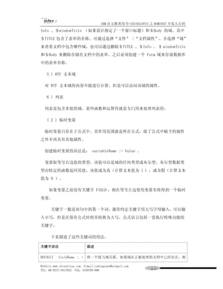 IBM 官方推荐用书-CHINALOTUS 之 DOMINO7 开发大百科
Info 、＄windowTitle （如果设计指定了一个窗口标题）和＄Body 的域。其中
＄TITLE 包含了表单的名称。可通过选择“文件” |“文档属性”，并选择“域”
来查看文档中包含哪些域，也可以通过删除＄TITLE 、＄Info 、 $ windowTitle
和＄Body 来删除存储在文档中的表单。之后必须创建一个 Form 域来存放数据库
中的表单名称。

   5 ) RTF 文本域

  对 RTF 文本域的内容不能进行计算。但是可以访问该域的属性。

   6 ) 列表

  列表是包含多值的域。某些函数和运算符就是专门用来处理列表的。

   ( 2 ) 临时变量

  临时变量只存在于公式中。其作用范围就是所在公式，除了公式中赋予的属性
之外不再具有其他属性。

  创建临时变量的语法是： variableName := Value 。

  变量取等号右边值的类型。该值可以是域的任何类型或布尔型。布尔型数据类
型由特定的函数返回其值，该值或为真（计算文本值为 l ) ，或为假（计算文本
值为 0 ）。

     如果变量之前没有关键字 FIELD ，则在等号左边使用变量名将得到一个临时
变量。

      关键字一般是语句中的第一个词。通常约定关键字用大写字母输入。可以输
入小写，但是在保存公式时将其转换为大写。公式语言包括一套执行特殊功能的
关键字。

      下表描述了这些关键词的用法。

关键字语法                        描述

DEFAULT    fieldName : =     将一个值与域关联。如果域在正被处理的文档中已经存在，则

WebSite:www.chinalotus.com E-mail:cndragonws@hotmail.com
TEL：86-0731-5817822 FAX：5159795-608                        ４０
 