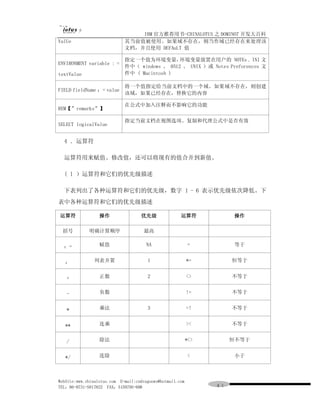 IBM 官方推荐用书-CHINALOTUS 之 DOMINO7 开发大百科
ValUe                        其当前值被使用。如果域不存在，则当作域已经存在来处理该
                             文档，并且使用 DEFAuLT 值

                             指定一个值为环境变量，       环境变量放置在用户的 NOTEs . INI 文
ENVIRONMENT variable : =
                             件中（ windows 、 0512 、 UNIX ）或 Notes Preforences 文
textValue                    件中 ( Macintosh )

                             将一个值指定给当前文档中的一个域。如果域不存在，则创建
FIELD fieldName ：= value
                             该域，如果已经存在，替换它的内容

                             在公式中加入注释而不影响它的功能
REM【”remarks”】

                             指定当前文档在视图选项、复制和代理公式中是否有效
SELECT logicalValue


  4 ．运算符

  运算符用来赋值、修改值，还可以将现有的值合并到新值。

  ( l ）运算符和它们的优先级描述

  下表列出了各种运算符和它们的优先级，数字 1 - 6 表示优先级依次降低。下
表中各种运算符和它们的优先级描述

运算符               操作                优先级               运算符             操作

  括号         明确计算顺序                   最高


  ：=              赋值                   NA                  =          等于


   ：           列表并置                    1                   *=         恒等于


   +              正数                   2                   <>         不等于


   -              负数                                       !=         不等于


   *              乘法                   3                   =!         不等于


   **             连乘                                       ><         不等于


   /              除法                                       *<>        恒不等于


   */             连除                                       <          小于



WebSite:www.chinalotus.com E-mail:cndragonws@hotmail.com
TEL：86-0731-5817822 FAX：5159795-608                              ４１
 