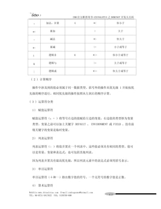 IBM 官方推荐用书-CHINALOTUS 之 DOMINO7 开发大百科

   +          加法，并置                    4                   *<          恒小于


   *+             累加                                       >           大于


   -              减法                                       *>          恒大于


   *-             累减                                       <=         小于或等于


   ！             逻辑非                   6                   *<=    恒小于或等于


   &             逻辑与                                       >=         大于或等于


   |             逻辑或                                       *>=    恒大于或等于


 ( 2 ) 计算顺序

  操作中涉及到的值必须属于同一数据类型。括号外的操作从优先级 1 开始按优
先级的顺序进行。相同优先级的操作按照从左到右的顺序计算。

( 3 ) 运算符分类

  1） 赋值运算符

  赋值运算符（：= ）将等号右边的值赋给左边的变量，右边值的类型即为变量
  类型。变量之前可以加上关键字 DEFAULT 、 ENVIRONMENT 或 FIELD 。没有前
  缀关键字的变量是临时变量。

  2） 列表运算符

  列表运算符（: ）将值并置在一个列表中。这些值必须具有相同的类型。值可
  以是常量、变量和表达式，也可包括其他列表。

  因为列表并置具有最高优先级，所以列表元素中的表达式必须用括号表示。

  3） 单目运算符

  单目运算符（＋和一）指出数字值的符号。一个无符号的数字值是正数。

  4） 算术运算符

WebSite:www.chinalotus.com E-mail:cndragonws@hotmail.com
TEL：86-0731-5817822 FAX：5159795-608                              ４２
 