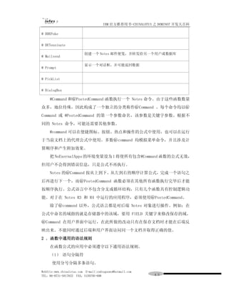 IBM 官方推荐用书-CHINALOTUS 之 DOMINO7 开发大百科

@ DDEPoke


@ DETenninate

                          创建一个 Notes 邮件便笺，并转发给另一个用户或数据库
@ Mailsend

                          显示一个对话框，并可能返回数据
@ Prompt


@ PickList


@ DialogBox

     @Command 和＠PostedCommand 函数执行一个 Notes 命令。由于这些函数数量
众多，地位待殊，因此构成了一个独立的分类称作＠Command 。每个命令均以＠
Command 或 @PostedCommand 的第一个参数命名，该参数是关键字参数。根据不
同的 Notes 命令，可能还需要其他参数。
     @command 可以在便捷图标、按钮、热点和操作的公式中使用，也可以在运行
于当前文档上的代理公式中使用。多数＠command 均模拟菜单命令，并且涉及计
算顺序和产生附加效果。
     把 NoExernalApps 的环境变量设为 1 将使所有包含@Command 函数的公式无效，
但用户不会得到错误信息，只是公式不再执行。
     Notes 的＠Command 按从上到下、从左到右的顺序计算公式，完成一个语句之
后再进行下一个，而＠PostedCommand 函数必须在其他所有函数执行完毕后才能
按顺序执行。公式语言中不包含分支或循环结构，只有几个函数具有控制逻辑功
能。对于在 Notes R3 和 R4 中运行的应用程序，必须使用＠PostedCommand。
     除了＠command 以外，公式语言都是对后端 Notes 对象进行操作。例如：在
公式中命名的域指的就是存储器中的该域，要用 FIELD 关键字来修改保存的域。
＠Command 在用户界面中运行，在此所做的改动只有在保存文档时才能在后端反
映出来。不能同时通过后端和用户界面访问同一个文档并取得正确的值。
2 ．函数中通用的语法规则
     在函数公式的应用中必须遵守以下通用语法规则。
     （1） 语句分隔符
      使用分号分隔多条语句。

WebSite:www.chinalotus.com E-mail:cndragonws@hotmail.com
TEL：86-0731-5817822 FAX：5159795-608                        ４５
 