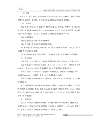 IBM 官方推荐用书-CHINALOTUS 之 DOMINO7 开发大百科
     （2）空格
   在运算符、标点和值之间可以放置任意多个空格（也可以没有）。然而，描述
关键字至少需要一个空格，而且文本常量之间的空格也是很重要的。
      (3) 大小写
     除了在文本常量中，其他地方并不区分大小写。按约定，关键字（如 FIELD ）
要大写，函数和＠command 名（如 ProperCase ）可以大小写混合使用。键入时
可以不遵照本约定， Domino 会在保存公式时按照约定转换大小写。
   （4）运算符和值
     两个值之间应至少有一个运算符相隔。
   （5）在公式中指定表单和视图的名称时。
     l）不要包含名称中的快捷键字符，即下划线（如果有的话）。公式语言把下
划线作为下划线文字处理。
     2）要包括级联字符（即反斜杠），需要转义字符，因此要输入两个反斜杠。
     3 ．编写公式
     为了构建一个独立的公式，可以单击设计面板中的 Formula ，并输入公式。
     为了将公式与简单活动结合起来，单击 simple action (s) ，然后单击 Add
Action 。从 Action 列表中选择函数公式，并在编辑窗口中输入公式。
     单击 Fields & Functions 以选择一个函数或域，然后将其粘贴到公式中。
单击＠Commands , 以选择一个命令，并将其粘贴到公式中。
     基于公式的代理按顺序对每个文档操作，并在处理下一个文档时，运行完整
的文档公式。
     在代理接口指定要处理数据库中的哪些文档时，可以运用搜索标准。公式中
的 SELECT 说明限制了搜索。如果在公式中没有包含 SELECT 说明， Domino 将会
附加一个 SELECT@ALL 说明。除了 SELECT@ALL ，一个 SELECT 说明必须是公式中
的第一个有效说明。
     4 ．调试公式
     公式语言不提供正规的调试机制。可以使用＠PromPt 设置断点并检查变量。
在某些情况下（例如不在当前文档和选择公式上运行的代理） , @PromPt 不能工
作。在编写和运行公式时也不会接到警告，语句只是不执行。

WebSite:www.chinalotus.com E-mail:cndragonws@hotmail.com
TEL：86-0731-5817822 FAX：5159795-608                        ４６
 