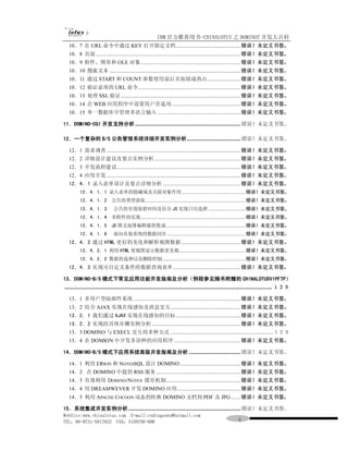 IBM 官方推荐用书-CHINALOTUS 之 DOMINO7 开发大百科
  10．7 在 URL 命令中通过 KEY 打开指定文档..............................................错误！未定义书签。
  10．8 页面.......................................................................................................错误！未定义书签。
  10．9 附件、图形和 OLE 对象.......................................................................错误！未定义书签。
  10．10 搜索文本 .............................................................................................错误！未定义书签。
  10．11 通过 START 和 COUNT 参数使用前后页按钮或热点........................错误！未定义书签。
  10．12 验证必须的 URL 命令.........................................................................错误！未定义书签。
  10．13 处理 SSL 验证 .....................................................................................错误！未定义书签。
  10．14 在 WEB 应用程序中设置用户首选项 .................................................错误！未定义书签。
  10．15 单一数据库中管理多语言输入 ...........................................................错误！未定义书签。

11．DOMINO-CGI 开发支持分析 ........................................................................... 错误！未定义书签。

12．一个复杂的 B/S 公告管理系统详细开发实例分析 ...................................... 错误！未定义书签。

  12．1 需求调查 ...............................................................................................错误！未定义书签。
  12．2 详细设计建议及要点实例分析 .............................................................错误！未定义书签。
  12．3 开发流程建议........................................................................................错误！未定义书签。
  12．4 应用开发 ...............................................................................................错误！未定义书签。
  12．4．1 录入表单设计及要点详细分析 .......................................................错误！未定义书签。
          12．4．1．1 录入表单的隐藏域及关联对象作用..................................................错误！未定义书签。
          12．4．1．2 公告的类型获取..............................................................................错误！未定义书签。
          12．4．1．3              公告的有效保留时间及结合 JS 实现日历选择 .............................错误！未定义书签。
          12．4．1．4 多附件的实现..................................................................................错误！未定义书签。
          12．4．1．5 JS 图文混排编辑器的集成..............................................................错误！未定义书签。
          12．4．1．6              面向其他系统的数据同步 .............................................................错误！未定义书签。
  12．4．2 通过 HTML 更好的美化和解析视图数据 ..........................................错误！未定义书签。
          12．4．2．1 利用 HTML 使视图显示数据更美观....................................................错误！未定义书签。
          12．4．2．2 数据的选择以及删除控制.................................................................错误！未定义书签。
  12．4．3 实现可自定义条件的数据查询表单 ................................................错误！未定义书签。

13．DOMINO-B/S 模式下常见应用功能开发指南及分析（例程参见随书附赠的 CHINALOTUSVIPFTP）
................................................................................................................................................... １２９

  13．1 多用户登陆邮件系统 ............................................................................错误！未定义书签。
  13．2 结合 AJAX 实现在线感知及消息交互..................................................错误！未定义书签。
  13．2．1 我们通过 AJAX 实现在线感知的目标 ..............................................错误！未定义书签。
  13．2．2 实现的具体步骤实例分析 ...............................................................错误！未定义书签。
  13．3 DOMINO 与 EXECL 交互的多种方式 .........................................................................１２９
  13．4 在 DOMION 中开发多语种的应用程序 ...............................................错误！未定义书签。

14．DOMINO-B/S 模式下应用系统高级开发指南及分析 ..................................... 错误！未定义书签。

  14．1 利用 ERWIN 和 NOTESSQL 设计 DOMINO ...........................................错误！未定义书签。
  14．2 在 DOMINO 中提供 RSS 服务 ............................................................错误！未定义书签。
  14．3 有效利用 DOMINO/NOTES 缓存机制.....................................................错误！未定义书签。
  14．4 用 DREAMWEVER 开发 DOMINO 应用 .............................................错误！未定义书签。
  14．5 利用 APACHE COCOON 动态的转换 DOMINO 文档到 PDF 及 JPG .......错误！未定义书签。

15．系统集成开发实例分析................................................................................ 错误！未定义书签。
WebSite:www.chinalotus.com E-mail:cndragonws@hotmail.com
TEL：86-0731-5817822 FAX：5159795-608                                                                                ５
 