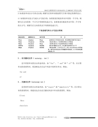 IBM 官方推荐用书-CHINALOTUS 之 DOMINO7 开发大百科
3）如果原单词以小写形式出现，则缩写后的单词将按简写字典中指定的那样显示。

4）如果原单词是大写或大小写混合的：如果要求匹配原单词中的第一个字母，则
缩写后文本的第一个小写字母将转化成大写；如果要求匹配原单词中第二个字母
的大小写，则缩写后文本的其余字母将转化成大写。

                              下表是缩写和大小写显示样例




3 ．非关键词文件（ notesig . txt )

     是不重要单词的自由形态列表。如“the”、“ and”和“ of”等。在计算
单词的重要性时，将忽略包含在这个列表中的所有单词。例如：

  the and

  of

4 ．关健词文件（notesigl.txt )

     是重要单词的自由形态列表。如“urgent”或“immediately”等。在计算文
本的重要性时，将提高包含在此关键词列表中单词的重要性。例如：

  Client

   Boss

  chocolate




WebSite:www.chinalotus.com E-mail:cndragonws@hotmail.com
TEL：86-0731-5817822 FAX：5159795-608                        ５９
 