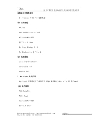 IBM 官方推荐用书-CHINALOTUS 之 DOMINO7 开发大百科
文档级别和视图级别

  1 . Windows 和 0S / 2 文件类型

(1) 文档级别

  Ami Pro

  ANSI Metafile ASCll Text

  MicrosoftWOrd RTF

  TIFF 5 . 0 Image

  Word for Windows 6 . 0

  WordPerfect 6 . 0 / 6 . 1

(2) 视图级别

  Lotus l-2-3 Worksheet

  Structured Text

  Tabular Text

2. Macintosh 文件类型

  Macintosh 不支持在文档级别引出 XTND 文件格式（Mac write II 和 Text）

（l）文档级别

  ANSI Metafile

  ASCll Text

  MicrosoftWord RTF

  TIFF 5.0 Image



WebSite:www.chinalotus.com E-mail:cndragonws@hotmail.com
TEL：86-0731-5817822 FAX：5159795-608                        ６０
 