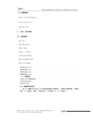 IBM 官方推荐用书-CHINALOTUS 之 DOMINO7 开发大百科
（2）视图级别

  Lotus l-2-3 Worksheet

  Structured Text

  Tabular Text

3 . UNIX 文件类型

(l) 文档级别

  Ami Pro

  ANSI Metafile

  ASCII Text

  Frame _ ( MIF )

  Interleaf ASCII

  MicrosoftW6rd RTF

  TIFF 5.0 Image




WebSite:www.chinalotus.com E-mail:cndragonws@hotmail.com
TEL：86-0731-5817822 FAX：5159795-608                        ６１
 