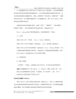 IBM 官方推荐用书-CHINALOTUS 之 DOMINO7 开发大百科
     4）如果数据库有多个拷贝且位于不同的 Domino 服务器上，那么使用数据库
复本标识符同时替代服务器和数据库名，可以实现对数据库复制拷贝的访问，而
不必指定服务器名或数据库名。例如，如果使用“482569C4 ：0006FF6B”（数据
库复本标识符，位于数据库属性框中）作为数据库名，那么 Notes/Domino 即可
使用复本获取所需信息。

     为避免复本标识符的键人错误，选择“文件”|“数据库”|“设计摘要”，
再选择“复制”。然后从摘要里拷贝复本标识符，粘贴到公式中。

     Notes / Domino 按以下顺序搜索复本，使用遇到的第一个复本。

     1）工作台

     如果工作台上有一个复本， Notes / Domino 将使用它。

     如果工作台上有多个堆叠在一起的复本， Notes 使用最上面的复本。

     如果工作台上有多个没有堆叠在一起的复本，Notes / Domino 将查找一个与
     当前服务器匹配的图标并使用它。如果没有与当前服务器匹配的图标，那么
     Notes/Domino 使用最先加人工作台的那个图标。

     2）当前服务器

     3）本地（硬盘）

     一旦找到了一个复本，它将被加入到工作台中，以节省以后的查找时间。

     注意:如果数据库位于 DOS 或 0S / 2 子目录下，例如 ASSEM DB . NSf ，
     那么在目录和数据库名之间加一个双斜杠，如“ASSEM   DB . NSf ” ，
     这是因为公式把单斜杠当作转义字符。

启动非自动缓存 NoCache

     采用 NoCache 是出于性能方面的考虑。强制 Notes / Domino 与数据库连接
以及反复检索相同的信息将花费大量时间，导致整体性能下降。但若期望较频繁
地更改数据，那么为确保信息更新而花费较多时间也是值得的。

WebSite:www.chinalotus.com E-mail:cndragonws@hotmail.com
TEL：86-0731-5817822 FAX：5159795-608                        ６３
 