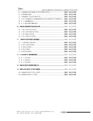 IBM 官方推荐用书-CHINALOTUS 之 DOMINO7 开发大百科
  15．1 DOMINO 利用 ODBC 和关系型数据库的交互.....................................错误！未定义书签。
  15．2 DOMINO-DB2 .......................................................................................错误！未定义书签。
  15．3 DOMINO 与 SAP 的集成开发 ...............................................................错误！未定义书签。
  15．4 基于 DOMINO 以 WEBSERVICES 的形式提供跨平台的数据交互 ....错误！未定义书签。
  15．4．1 创建 WEB 服务 ..................................................................................错误！未定义书签。
  15．4．2 调用和测试 WEB 服务.......................................................................错误！未定义书签。

16．DOMINO 应用程序开发安全性分析................................................................ 错误！未定义书签。

  16．1 基于 ACL 的安全控制 ..........................................................................错误！未定义书签。
  16．2 基于文档存取的安全控制.....................................................................错误！未定义书签。
  16．3 基于域的安全控制 ................................................................................错误！未定义书签。
  16．4 基于代理的安全控制 ............................................................................错误！未定义书签。

17． DOMINO 开发中的设计规范建议.................................................................. 错误！未定义书签。

  17．1 注释规则及功能注释 ............................................................................错误！未定义书签。
  17．2 设计元素命名规则 ................................................................................错误！未定义书签。
  17．3 变量定义规则........................................................................................错误！未定义书签。
  17．4 类定义规则 ...........................................................................................错误！未定义书签。
  17．5 错误处理规则........................................................................................错误！未定义书签。

17．6 JAVASCRIPT 部份编码规范 ....................................................................... 错误！未定义书签。

  17．6．1 异常处理..........................................................................................错误！未定义书签。
  17．6．2 变量命名..........................................................................................错误！未定义书签。
  17．6．3 代码风格..........................................................................................错误！未定义书签。

18．DOMINO 常见开发管理问题汇总.................................................................... 错误！未定义书签。

19．优秀 LOTUS 技术门户和公司推荐................................................................. 错误！未定义书签。

  19.1 LOTUS 优秀技术开发公司推荐 ................................................................错误！未定义书签。
  19.2 LOTUS 优秀技术门户推荐........................................................................错误！未定义书签。




WebSite:www.chinalotus.com E-mail:cndragonws@hotmail.com
TEL：86-0731-5817822 FAX：5159795-608                                                    ６
 