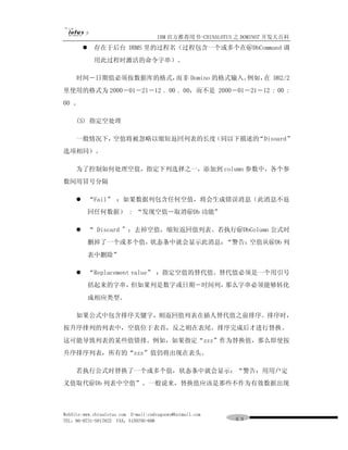 IBM 官方推荐用书-CHINALOTUS 之 DOMINO7 开发大百科
         l    存在于后台 DBMS 里的过程名（过程包含一个或多个在＠DbCommand 调
              用此过程时激活的命令字串）。

     时间－日期值必须按数据库的格式，而非 Domino 的格式输入。例如， DB2/2
                                        在
里使用的格式为 2000－01－21－12 . 00 . 00，而不是 2000－01－21－12 : 00 :
00 。

     (5) 指定空处理

     一般情况下，空值将被忽略以缩短返回列表的长度（同以下描述的“Disoard”
选项相同）。

     为了控制如何处理空值，指定下列选择之一，添加到 column 参数中，各个参
数间用冒号分隔

     l       “Fail” ：如果数据列包含任何空值，将会生成错误消息（此消息不返
             回任何数据） : “发现空值－取消＠Db 功能”

     l       “ Discard " ：去掉空值，缩短返回值列表。若执行＠DbColumn 公式时
             删掉了一个或多个值，状态条中就会显示此消息：“警告：空值从＠Db 列
             表中删除”

     l       “Replacement value” ：指定空值的替代值。替代值必须是一个用引号
             括起来的字串，但如果列是数字或日期－时间列，那么字串必须能够转化
             成相应类型。

     如果公式中包含排序关键字，则返回值列表在插人替代值之前排序。排序时，
按升序排列的列表中，空值位于表首，反之则在表尾。排序完成后才进行替换。
这可能导致列表的某些值错排。例如，如果指定“zzz”作为替换值，那么即使按
升序排序列表，所有的“zzz”值仍将出现在表头。

     若执行公式时替换了一个或多个值，状态条中就会显示：“警告：用用户定
义值取代＠Db 列表中空值”。一般说来，替换值应该是那些不作为有效数据出现



WebSite:www.chinalotus.com E-mail:cndragonws@hotmail.com
TEL：86-0731-5817822 FAX：5159795-608                        ６９
 