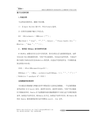 IBM 官方推荐用书-CHINALOTUS 之 DOMINO7 开发大百科
基于公式的代理

  1.传递文档

  当文档没有附件时，遵循下列步骤：

  l） 在 Agent Builder 窗口中，单击 Formula 选项。

  2）在程序员面板中输入下列公式：

  @lf （@Attachments > 0@Return (“”) ;

  @Mai1Send ( “ Gina”; “”;””; Subject ; " Please handle this " +
@Newline ; " Body " ; " " ) ) ;

  2 ．使用＠ URLOpen 命令来呼叫代理

  @ URLOPen 函数允许在公式中引用代理。你可以将公式与按钮联系起来，这样
可以击活 Web 浏览器的代理。当用户单击按钮时，可以运行这些代理。下面这个
例子说明了如何击活名为 WebDelete 的代理。注意这个代理是作为一个参数传递
到文档的 UNID 的。

  UNID: = @Text(@DocumentUniqueID ) ;

  @URLOpen ( " / ＋@Rep ; aceSubstring(@ DbName；-1 ); " " ; " +" ) + "
/ WebDelete ? openAqent &"+ UNID )

  定制搜索和结果表单

  可以通过在搜索输入和输出表单中增加设计元素来定制搜索。一个定制的搜索
表单必须以 $ $ Search 命名，或者作为实名，或者作为别名。当用户单击链接
打开搜索表单时，Domino 在当前数据库或在搜索数据库中寻找与这个名称匹配的
表单。如果这个表单存在， Domino 打开它。
            则           如果这个表单不存在， Domino 使
                                  则
用在 Domino 服务器的标签目录中的默认 search . htm 文件。




WebSite:www.chinalotus.com E-mail:cndragonws@hotmail.com
TEL：86-0731-5817822 FAX：5159795-608                        ７１
 