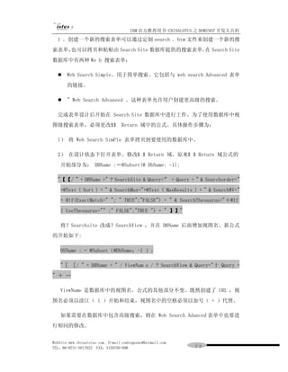 IBM 官方推荐用书-CHINALOTUS 之 DOMINO7 开发大百科
  1 ．创建一个新的搜索表单可以通过定制 search . htm 文件来创建一个新的搜
索表单，也可以拷贝和粘贴由 Search Site 数据库提供的搜索表单。 Search Site
                                     在
数据库中有两种 We b 搜索表单：

  l    Web Search Simple。用于简单搜索。它包括与 web search Advanced 表单
       的链接。

  l    " Web Search Advaneed 。这种表单允许用户创建更高级的搜索。

  完成表单设计后开始在 Search Site 数据库中进行工作。为了使用数据库中视
图级搜索表单，必须更改$$ Return 域中的公式。具体操作步骤为：

  l） 将 Web Search SimPle 表单拷贝到要使用的数据库中。

  2） 在设计状态下打开表单。修改$ $ Return 域。原来$ $ Return 域公式的
   开始部分为： DBName :＝@Subset(@ DbName; -1);

  "【【/ " + DBName +" ? SearchSite & Query=” + Query + " & Searchorder="
   +@Text ( Sort ) + " & SearchMax="+@Text ( MaxResults ) + " & SearchWV="
   + @lf(ExactMatch=" "; " TRUE";"FALSE") + " & SearchThesaurus="＋@If
   ( UseThesaurus="" ;" FALSE";"TRUE ") + " 】】"

   将？Searchsite 改成？SearchView ，并在 DBName 后面增加视图名。新公式
的开始如下:

   DSName : = @Subset（@DbName；-l ）;

   "［ ［/ " + DBName + " / ViewNam e / ? SearchView & Query="十 Query +
" ＋ …

   ViewName 是数据库中的视图名。公式的其他部分不变。既然创建了 URL ，视
图名必须以淦江（ l ）开始和结束，视图名中的空格必须以加号（ + ）代替。

   如果需要在数据库中包含高级搜索，则在 Web Search Adanced 表单中也要进
行相同的修改。


WebSite:www.chinalotus.com E-mail:cndragonws@hotmail.com
TEL：86-0731-5817822 FAX：5159795-608                        ７２
 