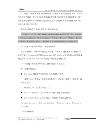 IBM 官方推荐用书-CHINALOTUS 之 DOMINO7 开发大百科
   2 ．创建 TeamRoom 搜索下面将要创建一个使用简单的定制搜索表单。这个表
单允许用户构建一个自由文本的搜索或者使用事先定义好的值来创建查询。这个
表单也使得用户将文档数设置成返回值。基于用）
                     的选择，表单生成搜索视图 URL ，
并返回找到的文档列表。

   为了避免强迫用户学习，创建如下的查询语法：

   (< FreeText >）AND ( FIELD Remotewe_User=Jane woody ) AND ( FIELD Subject
= < Documentsubject > ) & Searchorder = < Value > & Start =< Value > &Count=
< Value > & Searcht wv = < Boolean > & SearchTheSaurus =<boolead >

   可以创建一个使用简单的接口进行复杂查询。

   在这个数据库 TeamRoom 中假定已经创建了一些文档。我们想要用户搜索文档，
在这些文书中，search 表单的 Appointment 域的 subjec 域是可用的，而且搜索文
档包含了 search For FreeText 域的值（如果值是可输入的）。

   l） 以创建一个新的表单开始，并赋予别名$ $ Search。

   2） 创建非隐藏域。

   l Name Name 域设置当前用户名,用于查找角户文档。

         选择 Field 类型为“文本和可计算的”，并在设计窗格中（默认值）输
   入下列公式：

         @Name(【 CN 】；@UseName ）;

   l FreeText FreeText 是一个用户可以输入搜索字符串的域。

   l Appointment Appointment 域是一个包含下列值的关键词域。

   Customer meeting 、 Internal meeting 、 Team meeting 、 Reminded 、
   Untitled 。

     2）创建隐藏域。


WebSite:www.chinalotus.com E-mail:cndragonws@hotmail.com
TEL：86-0731-5817822 FAX：5159795-608                        ７３
 