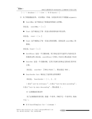 IBM 官方推荐用书-CHINALOTUS 之 DOMINO7 开发大百科
      [ < / < database > / < view > / $ $ Search > ]

     5) 为了增强搜索表单，可以增加一些域，以使表单具有下列搜索 arguments

         l SearchMax 这个域决定了你能返回的最大文档数。

         语法是： searchMax = [ n ］

         l Start 这个域决定了第一次显示的结果列表中的文档。

         语法是： start = [ n ］

         l Count 这个域指定了每一页显示的结果数，直到达到 searchMax 的
              限制。

         语法是：Count= [ n ］

         l SerchFuzzy 这是一个关键词域，用于指定是否只返回与当前词完全
              匹配的文档。语法是： searchFuzzy = TRUE, FALSE］ 默认值是 FALSE
                                     ［             ，

         l Searchwv 这是一个关键词域，它用于发现与辞典定义的词汇的不同
              之处。

               语法是： searchwv= ［TRUE,FALSE ] ，默认值是 TRUE 。

         l Searchorder Sort 域决定了返回的文档的顺序

               语法是： Searchorder = [ 1 , 2 , 3]

               l 表示" sort by relevance " ; 2 表示“sort by date ascending" ;
         3 表示“sort by date descending" ，默认值是 l 。

               6）定制搜索结果表单

               为了定制搜索结果页面，创建一个表单，并赋予它一个表单名，取如
         下之一：

         l $ $ SearchTemplate for < viewname >

WebSite:www.chinalotus.com E-mail:cndragonws@hotmail.com
TEL：86-0731-5817822 FAX：5159795-608                        ７５
 