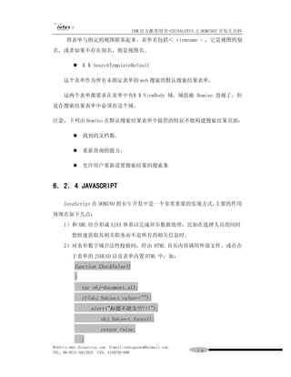 IBM 官方推荐用书-CHINALOTUS 之 DOMINO7 开发大百科
      将表单与指定的视图联系起来。表单名包括＜ viewname > ，它是视图的别
名，或者如果不存在别名，则是视图名。

         l $ $ SearchTemplateDefault

     这个表单作为所有未指定表单的 web 搜索的默认搜索结果表单。

     这两个表单都要求在表单中有$ $ ViewBody 域。域值被 Domino 忽视了，但
是在搜索结果表单中必须有这个域。

注意，下列由 Domino 在默认搜索结果表单中提供的特征不能构建搜索结果页面：

         l 找到的文档数。

         l 重新查询的能力。

         l 允许用户重新设置搜索结果的搜索条


6．2．4 JAVASCRIPT

     JavaScript 在 DOMINO 的 B/S 开发中是一个非常重要的实现方式，主要的作用
体现在如下几点：
     1）和 XML 结合形成 AJAX 体系以完成异步数据处理，比如在选择人员的同时
         想快速获取其相关职务而不是所有的相关信息时。
     2）对表单数字域合法性校验时，经由 HTML 首页内容调用外部文件、或存在
         于表单的 JSHEAD 以及表单内置 HTML 中，如：
          function CheckValue()
          {
              var obj=document.all;
              if(obj.Subject.value==""){
                  alert("标题不能为空!!!");
                       obj.Subject.focus();
                       return false;
              }
WebSite:www.chinalotus.com E-mail:cndragonws@hotmail.com
TEL：86-0731-5817822 FAX：5159795-608                        ７６
 