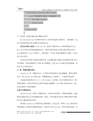 IBM 官方推荐用书-CHINALOTUS 之 DOMINO7 开发大百科
              if(obj.sDate.value>obj.eDate.value){
                  alert("结束时间不能小于开始时间!!!");
                       obj.eDate.focus();
                       return false;
              }
              return true;
          }
3） 对表单上的热点操作进行模拟点击时。
    以上是 JavaScript 在 DOMINO 的 B/S 开发中所起的主要作用， 接着我们一起
看下其本质和语言的主要特点及实现方式。
     首先从本质上来说 JavaScript 是一种基于对象(Object)和事件驱动(Event
Driven)并具有安全性能的脚本语言。使用它的目的是与 HTML 超文本标记语言、
Java 脚本语言（Java 小程序）一起实现在一个 Web 页面中链接多个对象，与 Web
客户交互作用。
     从而可以开发客户端的应用程序等。它是通过嵌入或调入在标准的 HTML 语言
中实现的。它的出现弥补了 HTML 语言的缺陷，它是 Java 与 HTML 折衷的选择，具
有以下几个基本特点：
1）是一种脚本编写语言
     JavaScript 是一种脚本语言，它采用小程序段的方式实现编程。像其它脚本
语言一样,JavaScript 同样已是一种解释性语言,它提供了一个易的开发过程。
     它的基本结构形式与 C、C++、VB、Delphi 十分类似。但它不像这些语言一样，
需要先编译，而是在程序运行过程中被逐行地解释。它与 HTML 标识结合在一起，
从而方便用户的使用操作。
2)基于对象的语言。
     JavaScript 是一种基于对象的语言，同时以可以看作一种面向对象的。这意
味着它能运用自己已经创建的对象。因此，许多功能可以来自于脚本环境中对象
的方法与脚本的相互作用。
     简单性-JavaScript 的简单性主要体现在：首先它是一种基于 Java 基本语句
和控制流之上的简单而紧凑的设计, 从而对于学习 Java 是一种非常好的过渡。其

WebSite:www.chinalotus.com E-mail:cndragonws@hotmail.com
TEL：86-0731-5817822 FAX：5159795-608                        ７７
 