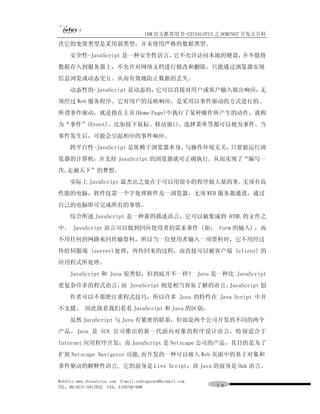 IBM 官方推荐用书-CHINALOTUS 之 DOMINO7 开发大百科
次它的变量类型是采用弱类型，并未使用严格的数据类型。
     安全性-JavaScript 是一种安全性语言，它不允许访问本地的硬盘，并不能将
数据存入到服务器上，不允许对网络文档进行修改和删除，只能通过浏览器实现
信息浏览或动态交互。从而有效地防止数据的丢失。
     动态性的-JavaScript 是动态的，它可以直接对用户或客户输入做出响应，无
须经过 Web 服务程序。它对用户的反映响应，是采用以事件驱动的方式进行的。
所谓事件驱动，就是指在主页(Home Page)中执行了某种操作所产生的动作，就称
为“事件”(Event)。比如按下鼠标、移动窗口、选择菜单等都可以视为事件。当
事件发生后，可能会引起相应的事件响应。
     跨平台性-JavaScript 是依赖于浏览器本身，与操作环境无关，只要能运行浏
览器的计算机，并支持 JavaScript 的浏览器就可正确执行。从而实现了“编写一
次,走遍天下”的梦想。
     实际上 JavaScript 最杰出之处在于可以用很小的程序做大量的事。无须有高
性能的电脑，软件仅需一个字处理软件及一浏览器，无须 WEB 服务器通道，通过
自己的电脑即可完成所有的事情。
     综合所述 JavaScript 是一种新的描述语言，它可以被集成到 HTML 的文件之
中。 JavaScript 语言可以做到回应使用者的需求事件 (如： form 的输入) ，而
不用任何的网路来回传输资料，所以当一位使用者输入一项资料时，它不用经过
传给伺服端 (server)处理，再传回来的过程，而直接可以被客户端 (client) 的
应用程式所处理。
     JavaScript 和 Java 很类似，但到底并不一样！ Java 是一种比 JavaScript
更复杂许多的程式语言， JavaScript 则是相当容易了解的语言。
           而                       JavaScript 创
     作者可以不那麽注重程式技巧，所以许多 Java 的特性在 Java Script 中并
不支援。 因此接着我们看看 JavaScript 和 Java 的区别：
     虽然 JavaScript 与 Java 有紧密的联系，但却是两个公司开发的不同的两个
产品。Java 是 SUN 公司推出的新一代面向对象的程序设计语言，特别适合于
Internet 应用程序开发；而 JavaScript 是 Netscape 公司的产品，其目的是为了
扩展 Netscape Navigator 功能,而开发的一种可以嵌入 Web 页面中的基于对象和
事件驱动的解释性语言, 它的前身是 Live Script；而 Java 的前身是 Oak 语言。

WebSite:www.chinalotus.com E-mail:cndragonws@hotmail.com
TEL：86-0731-5817822 FAX：5159795-608                        ７８
 
