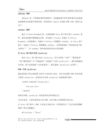 IBM 官方推荐用书-CHINALOTUS 之 DOMINO7 开发大百科
JSHeader 事件

     JSHeader 是一个特殊的事件处理程序，可装载对象中所有事件都可访问的诸
如函数和全局变量声明的代码。该代码位于 Domino 生成的 HTML 中的 <HEAD> 标
记下。

onSubmit 事件

     执行 FileSave @command 时，在浏览器和 Notes 客户机中发生 onSubmit 事
件。要在浏览器中模拟提交文档，可先执行 FileSave 再执行 FileClose
@command。在浏览器中，仅执行 FileClose 不能触发 onSubmit。在 Notes 客户
机中，仅执行 FileClose 能够触发 onSubmit，并使系统询问“希望保存这个新
文档吗？”。从 onSubmit 事件返回错误以终止保存操作。

在 Notes 客户机中启用 JavaScript

     要在 Notes 客户机中运行 JavaScript，用户必须在“文件”“惯用选项”
“用户惯用选项”中“其他选项”下面选中“启用 JavaScript”。要扩展或限制
安全性，用户必须选择“安全性选项”，然后选择“JavaScript 安全性”。

HTML 中的 JavaScript

通过使用如下所示的标准 SCRIPT LANGUAGE 标记，可在可以放置 HTML 的任何地
方使用 JavaScript。此代码只在支持 JavaScript 的浏览器中执行。

     <SCRIPT LANGUAGE="JavaScript">

          code goes here

     </SCRIPT>

如果引用域，JavaScript 代码必须在表单的域之后。

可以在表单、子表单或页面上的 HTML 文本中嵌入计算域和计算文本。

在 Notes 客户机中，HTML 文本显示为纯文本。可以使用以下“公式为真时隐藏
段落”的公式隐藏它：

     @ClientType = "Notes"


WebSite:www.chinalotus.com E-mail:cndragonws@hotmail.com
TEL：86-0731-5817822 FAX：5159795-608                        ８２
 