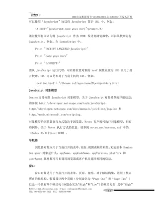 IBM 官方推荐用书-CHINALOTUS 之 DOMINO7 开发大百科
可以使用“javaScript”协议将 JavaScript 置于 URL 中，例如：

     <A HREF="javaScript:code goes here">prompt</A>

通过使用打印语句将 JavaScript 作为 HTML 发送到浏览器中，可以从代理运行
JavaScript。例如，在 LotusScript 中：

     Print "<SCRIPT LANGUAGE=JavaScript>"

     Print "code goes here"

     Print "</SCRIPT>"

要从 JavaScript 运行代理，可以将位置对象的 href 属性设置为 URL 以用于打
开代理。URL 可以是相对于当前主机的 URL。例如：

     location.href = "/dbname.nsf/agentname?OpenAgent&arg1=val

JavaScript 对象模型

Domino 支持标准 JavaScript 对象模型。关于 JavaScript 对象模型的详细信息，
请参阅 http://developer.netscape.com/tech/javaScript、
http://developer.netscape.com/docs/manuals/js/client/jsguide 和
http://msdn.microsoft.com/scripting。

对象模型的浏览器执行方式取决于浏览器。Notes 客户机可执行对象模型，但有
些例外。关于 Notes 执行方式的信息，请参阅 notes.net/notesua.nsf 中的
《Notes R5.0 Client DOM》。

导航器

     浏览器对象应用于当前打开的表单、页面、视图或帧结构集。无论基本 Domino
Designer 对象是什么，appName、appCodeName、appVersion、platform 和
userAgent 属性都可用来调用浏览器或客户机并返回相同的信息。

窗口

     窗口对象适用于当前打开的表单、页面、视图，对于帧结构集，适用于焦点
所在的帧结构。假设设计两个页面（分别命名为“Page One”和“Page Two”）
以及一个具有两个帧结构（分别命名为“High” “Low” 的帧结构集， “High”
                       和     ）      其中
WebSite:www.chinalotus.com E-mail:cndragonws@hotmail.com
TEL：86-0731-5817822 FAX：5159795-608                        ８３
 