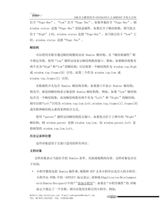IBM 官方推荐用书-CHINALOTUS 之 DOMINO7 开发大百科
打开“Page One”，“Low”打开“Page Two”。如果单独打开“Page One”，则
window.status 是指“Page One”的状态属性。如果打开了帧结构集，则当焦点
位于“High”上时，window.status 是指“Page One”，而当焦点位于“Low”上
时，window.status 是指“Page Two”。

帧结构

     可以使用名称并通过帧结构数组访问 Domino 帧结构。在“帧结构属性”框
中指定名称。使用“top”属性访问表示帧结构集的窗口。例如，如果帧结构集有
两个名为“High” “Low”
          和     的帧结构，可以将第一个帧结构作为 window.top.High
或 window.top.frames[0] 引用，而第二个作为 window.top.Low 或
window.top.frames[1] 引用。

     名称属性开头包含 Domino 帧结构名称，如果窗口不表示 Domino 帧结构，
则为空。嵌套的帧结构表示嵌套的 Domino 帧结构集。例如，如果“Low”帧结构
包含另一个帧结构集，而该帧结构集有两个名为“Left”和“Right”的帧结构，
则可以将“Left”引用为 window.top.Low.Left、window.top.frames[1].frames[0]
或名称和帧结构元素的某种组合方式。

     使用“parent”属性访问帧结构的父窗口。如果焦点位于上例中的“Right”
帧结构，则 window.parent 是指 window.top.Low，而 window.parent.Left 是
指相邻的 window.top.Low.Left。

历史记录和位置

     这些对象适用于父窗口适用的所有项目。

文档对象

     文档对象表示当前打开的 Domino 表单、页面或视图的内容。文档对象包含以
下内容：

 •   小程序数组包括 Domino 操作条、视图和 RTF 文本小程序以及引入的小程序。
     小程序由 HTML 中的 <APPLET> 标记表示。请参阅《Application Development
                                       (8)
     with Domino Designer》 “ 添加小程序” 如果在
                          中的       。   “小程序属性” HTML
                                              的
     标记下指定了一个名称，则可以使用名称引用小程序，例如：
WebSite:www.chinalotus.com E-mail:cndragonws@hotmail.com
TEL：86-0731-5817822 FAX：5159795-608                        ８４
 