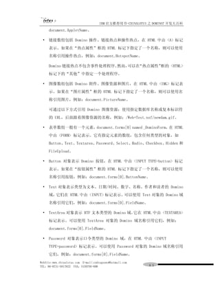 IBM 官方推荐用书-CHINALOTUS 之 DOMINO7 开发大百科
     document.AppletName。

 •   链接数组包括 Domino 操作、链接热点和操作热点，在 HTML 中由 <A> 标记
     表示。如果在“热点属性”框的 HTML 标记下指定了一个名称，则可以使用
     名称引用操作热点，例如：document.HotspotName。

     Domino 链接热点不包含事件处理程序。然而，可以在“热点属性”框的 <HTML>
     标记下的“其他”中指定一个处理程序。

 •   图像数组包括 Domino 附件、图像资源和图片，在 HTML 中由 <IMG> 标记表
     示。如果在“图片属性”框的 HTML 标记下指定了一个名称，则可以使用名
     称引用图片，例如：document.PictureName。

     可通过以下方式引用 Domino 图像资源：使用指定数据库名称或复本标识符
     的 URL，后面跟着图像资源的名称，例如：/Web+Test.nsf/newdam.gif。

 •   表单数组一般有一个元素，document.forms[0] named _DominoForm，在 HTML
     中由 <FORM> 标记表示。它有指定元素的数组，包含任何类型的对象，如
     Button、Text、Textarea、Password、Select、Radio、Checkbox、Hidden 和
     FileUpload。

 •   Button 对象表示 Domino 按钮，在 HTML 中由 <INPUT TYPE=button> 标记
     表示。如果在“按钮属性”框的 HTML 标记下指定了一个名称，则可以使用
     名称引用按钮，例如：document.forms[0].ButtonName。

 •   Text 对象表示类型为文本、日期/时间、数字、名称、作者和读者的 Domino
     域，它们在 HTML 中由 <INPUT> 标记表示。可以使用 Text 对象的 Domino 域
     名称引用它们，例如：document.forms[0].FieldName。

 •   TextArea 对象表示 RTF 文本类型的 Domino 域。它在 HTML 中由 <TEXTAREA>
     标记表示。可以使用 TextArea 对象的 Domino 域名称引用它们，例如：
     document.forms[0].FieldName。

 •   Password 对象表示口令类型的 Domino 域，在 HTML 中由 <INPUT
     TYPE=password> 标记表示。可以使用 Password 对象的 Domino 域名称引用
     它们，例如：document.forms[0].FieldName。
WebSite:www.chinalotus.com E-mail:cndragonws@hotmail.com
TEL：86-0731-5817822 FAX：5159795-608                        ８５
 