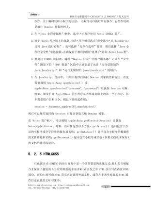 IBM 官方推荐用书-CHINALOTUS 之 DOMINO7 开发大百科
     程序。关于编码这种小程序的信息， 小程序可以执行所有操作。它的作用就
     是通往 Domino 对象的网关。

  2. 在“Java 小程序属性”框中，选中“小程序使用 Notes CORBA 类”。

  3. 对于 Notes 客户机上的部署， “用户惯用选项”
                      可在       框中选中“从 JavaScript
     启用 Java 进行存取”。还可选择“安全性选项”按钮，然后选择“Java 小
     程序安全性”单选按钮，并确保对于相应的用户选择了“访问 Notes Java 类”。

  4. 要通过 CORBA 访问类，确保“Domino 目录”中的“服务器”记录在“安全
     性”附签下的“IIOP 限制”区段中正确记录了允许“运行受限制的
     Java/JavaScript”和“运行无限制的 Java/JavaScript”的用户。

  5. 在 JavaScript 代码中，引用小程序以访问 Domino 对象的类和方法。首先
     需要调用 AppletBase.openSession( ) 或
     AppletBase.openSession("username", "password") 以获取 Session 对象。
     例如，如果扩展 AppletBase 的小程序是表单或页面上的第一个小程序，且
     不需要用户名和口令，则以下代码起作用：

     session = document.applets[0].openSession()

然后可以使用返回的 Session 对象以获取其他 Domino 对象。

在 Notes 客户机中，可以调用 AppletBase.getContext(Session) 以获取
NotesAppletContext 对象。该对象包含以下方法：getServer( ) 返回包含工作
站的小程序或空字符串的服务器名称；getDatabase( ) 返回包含小程序的数据库
的文件路径和名称；getDocument( ) 返回包含小程序或空值（如果文档还未保存）
的文档的通用标识符。


6．2．5 HTML&CSS

     HTML&CSS 在 DOMINO 的 B/S 开发中是一个非常重要的实现方式，他们的互相配
合才保证了我们的 B/S 应用界面的丰富多彩。在开发之中 HTML 往往写在内置 HTML
部分。而 CSS 则可由 HTML 首页内容调用外部文件、或存在于表单对象的 HTML 属
性以及内置的 CSS 对象中。
WebSite:www.chinalotus.com E-mail:cndragonws@hotmail.com
TEL：86-0731-5817822 FAX：5159795-608                        ８７
 
